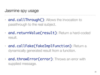 Jasmine spy usage
• and.callThrough(): Allows the invocation to
passthrough to the real subject.
• and.returnValue(result): Return a hard-coded
result.
• and.callFake(fakeImplFunction): Return a
dynamically generated result from a function.
• and.throwError(error): Throws an error with
supplied message.
24
 