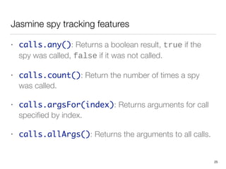 Jasmine spy tracking features
• calls.any(): Returns a boolean result, true if the
spy was called, false if it was not called.
• calls.count(): Return the number of times a spy
was called.
• calls.argsFor(index): Returns arguments for call
speciﬁed by index.
• calls.allArgs(): Returns the arguments to all calls.
25
 