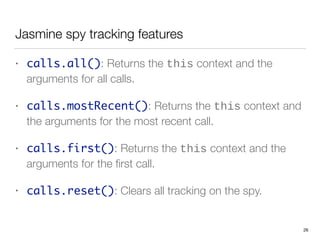 Jasmine spy tracking features
• calls.all(): Returns the this context and the
arguments for all calls.
• calls.mostRecent(): Returns the this context and
the arguments for the most recent call.
• calls.first(): Returns the this context and the
arguments for the ﬁrst call.
• calls.reset(): Clears all tracking on the spy.
26
 