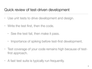 Quick review of test-driven development
• Use unit tests to drive development and design.
• Write the test ﬁrst, then the code.
• See the test fail, then make it pass.
• Importance of spiking before test-ﬁrst development.
• Test coverage of your code remains high because of test-
ﬁrst approach.
• A fast test suite is typically run frequently.
3
 
