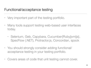 Functional/acceptance testing
• Very important part of the testing portfolio.
• Many tools support testing web-based user interfaces
today.
• Selenium, Geb, Capybara, Cucumber{Ruby|jvm|js},
SpecFlow (.NET), Protractor.js, Concordian, spock
• You should strongly consider adding functional/
acceptance testing in your testing portfolio.
• Covers areas of code that unit testing cannot cover.
33
 