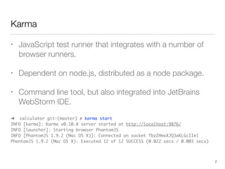 Karma
• JavaScript test runner that integrates with a number of
browser runners.
• Dependent on node.js, distributed as a node package.
• Command line tool, but also integrated into JetBrains
WebStorm IDE.
➜ calculator git:(master) ✗ karma start 
INFO [karma]: Karma v0.10.8 server started at http://localhost:9876/ 
INFO [launcher]: Starting browser PhantomJS 
INFO [PhantomJS 1.9.2 (Mac OS X)]: Connected on socket TbzZHmxXJQ3aKLGcIIel 
PhantomJS 1.9.2 (Mac OS X): Executed 12 of 12 SUCCESS (0.022 secs / 0.003 secs)
7
 
