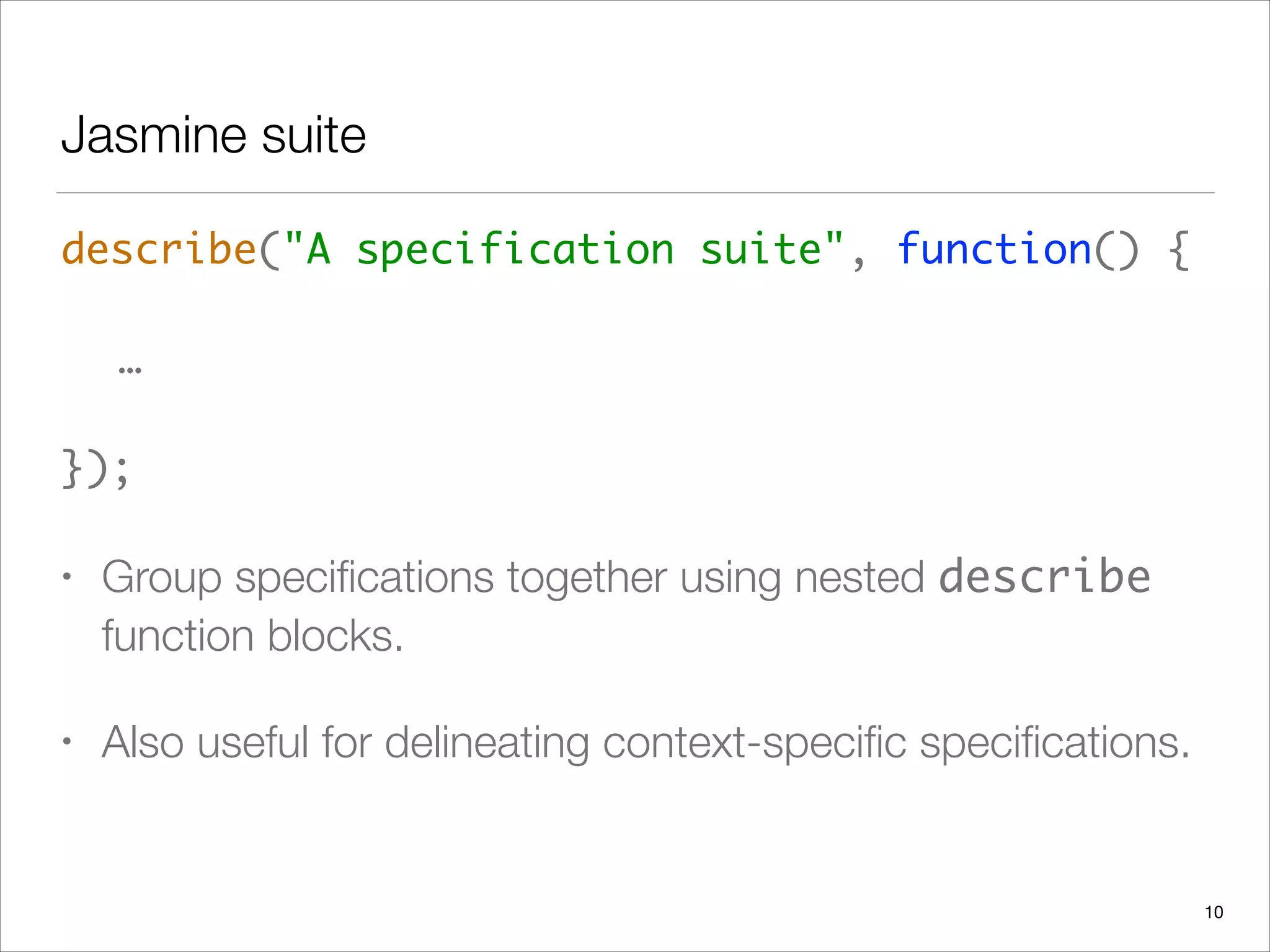 Jasmine suite
describe("A specification suite", function() { 
 
	 …  
 
});	
• Group speciﬁcations together using nested describe
function blocks.
• Also useful for delineating context-speciﬁc speciﬁcations.
10
 