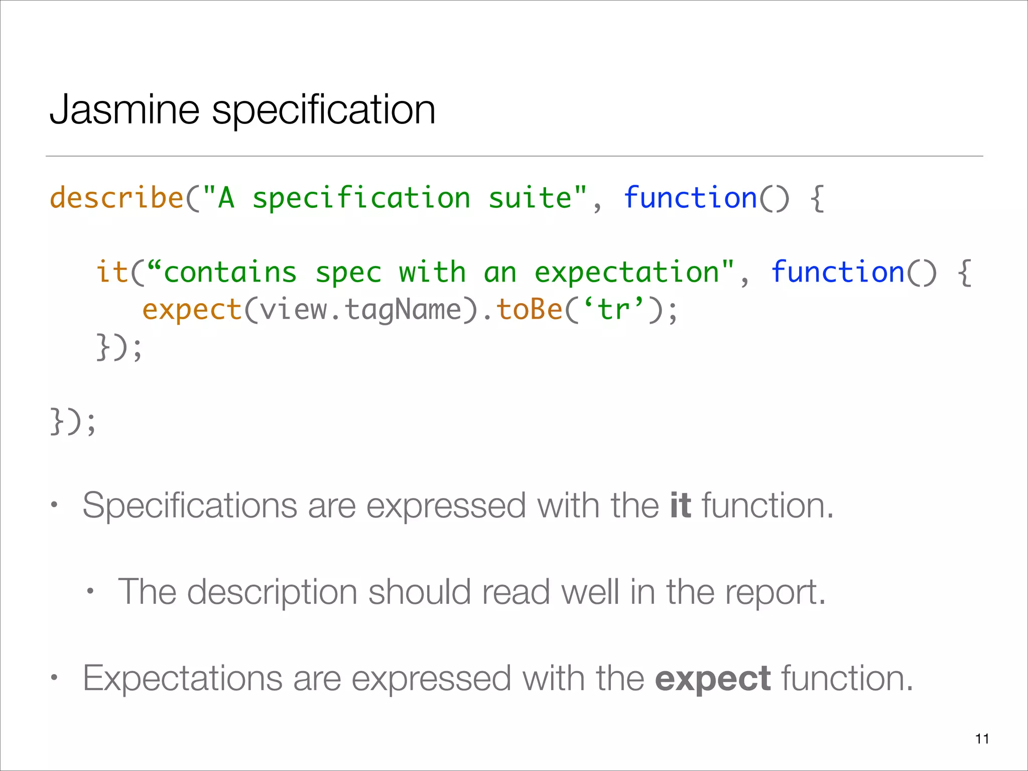 Jasmine speciﬁcation
describe("A specification suite", function() { 
 
	 it(“contains spec with an expectation", function() { 
	 	 expect(view.tagName).toBe(‘tr’); 
	 }); 
 
});	
• Speciﬁcations are expressed with the it function.
• The description should read well in the report.
• Expectations are expressed with the expect function.
11
 