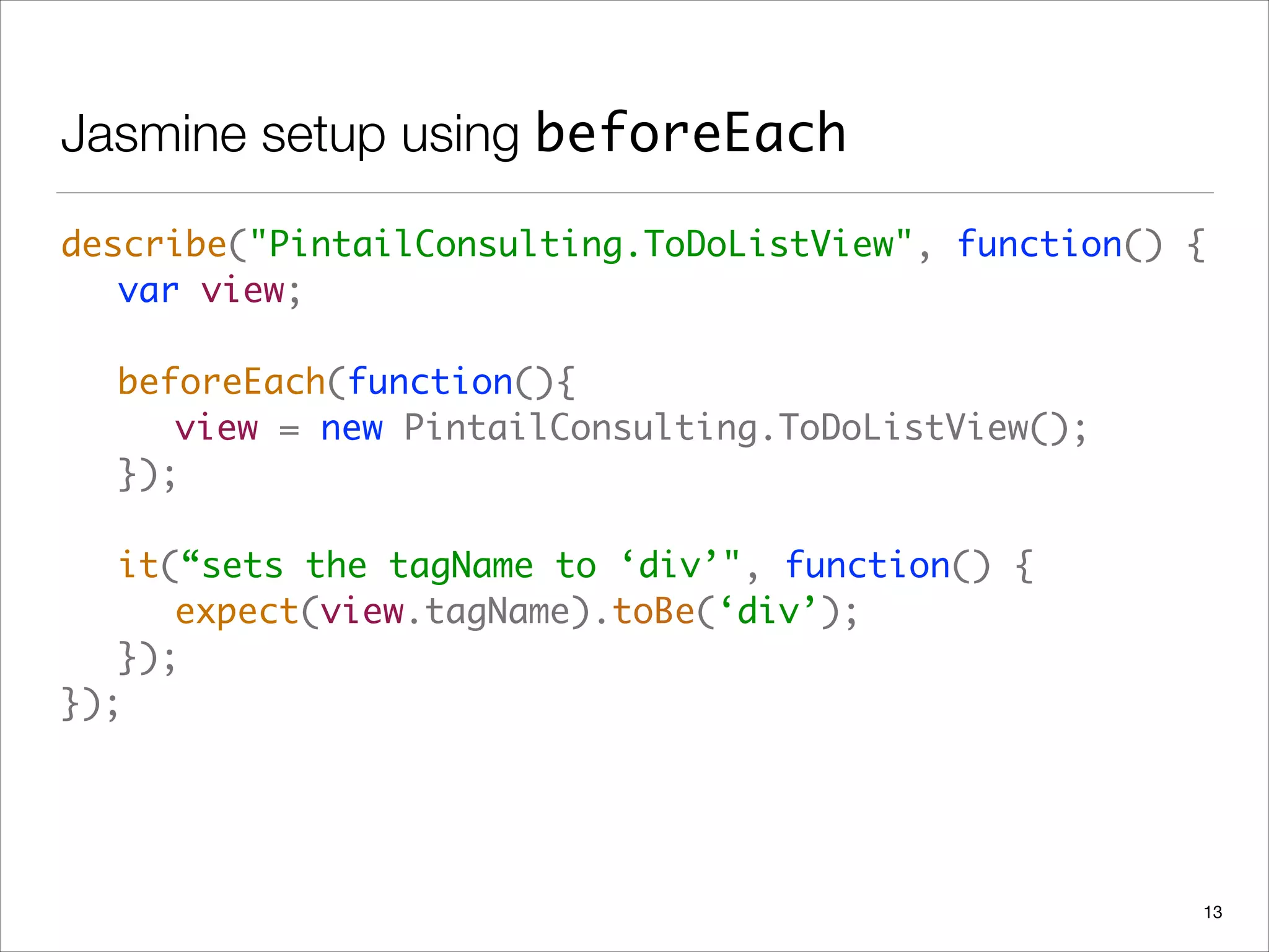 Jasmine setup using beforeEach
describe("PintailConsulting.ToDoListView", function() { 
	 var view; 
 
	 beforeEach(function(){ 
	 	 view = new PintailConsulting.ToDoListView(); 
	 }); 
 
	 it(“sets the tagName to ‘div’", function() { 
	 	 expect(view.tagName).toBe(‘div’); 
	 }); 
});
13
 
