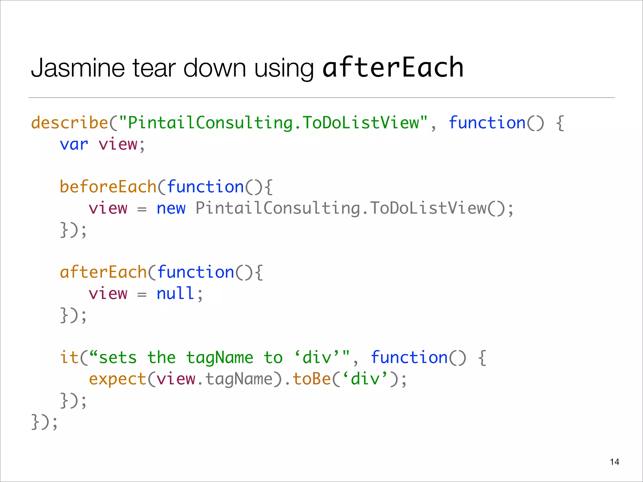 Jasmine tear down using afterEach
describe("PintailConsulting.ToDoListView", function() { 
	 var view; 
 
	 beforeEach(function(){ 
	 	 view = new PintailConsulting.ToDoListView(); 
	 }); 
 
	 afterEach(function(){ 
	 	 view = null; 
	 }); 
 
	 it(“sets the tagName to ‘div’", function() { 
	 	 expect(view.tagName).toBe(‘div’); 
	 }); 
});
14
 
