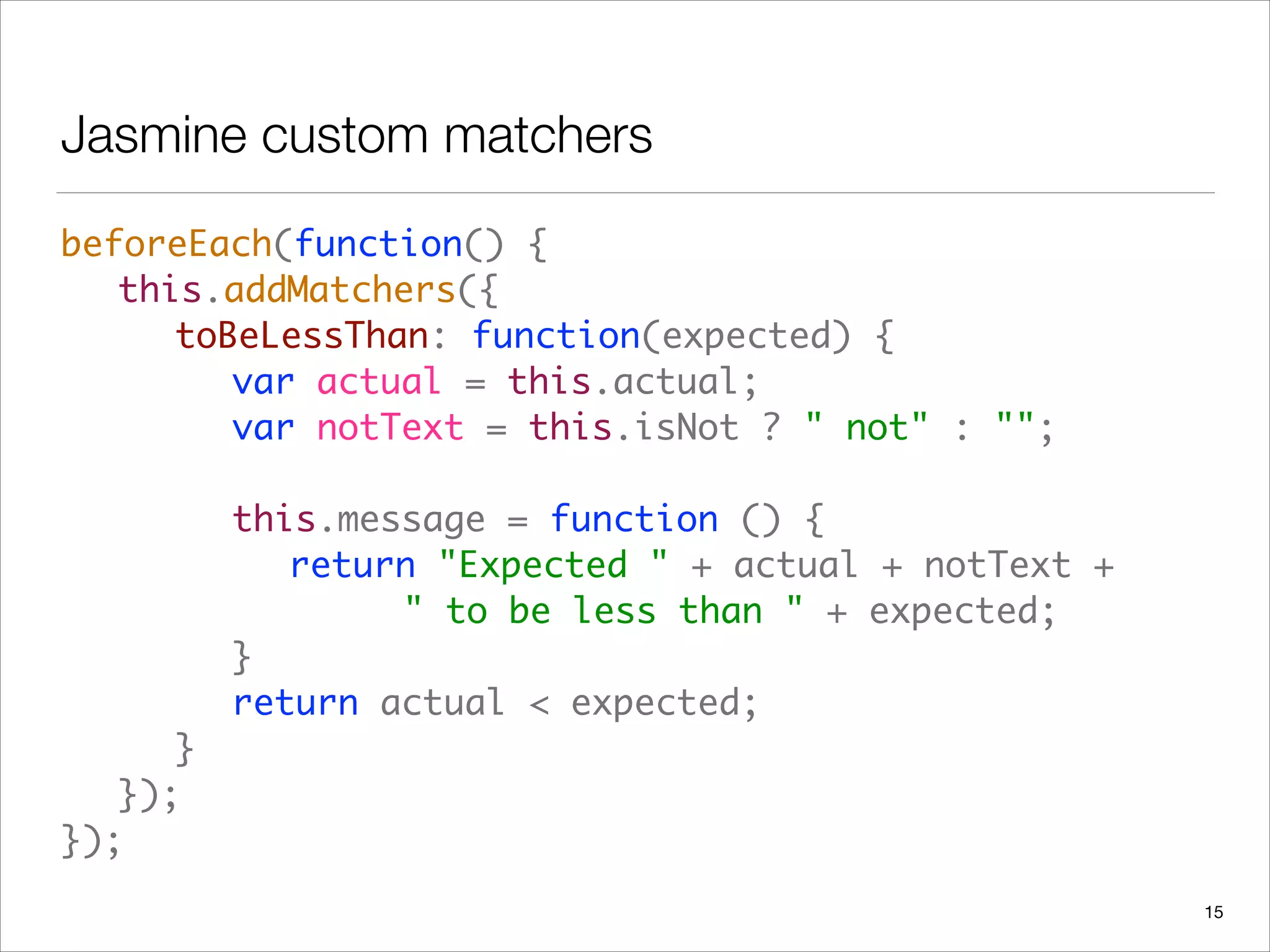 Jasmine custom matchers
beforeEach(function() {  
	 this.addMatchers({ 
	 	 toBeLessThan: function(expected) { 
	 	 	 var actual = this.actual; 
	 	 	 var notText = this.isNot ? " not" : ""; 
 
	 	 	 this.message = function () { 
	 	 	 	 return "Expected " + actual + notText +  
	 	 	 	 	 	 " to be less than " + expected; 
	 	 	 } 
	 	 	 return actual < expected; 
	 	 } 
	 }); 
});
15
 