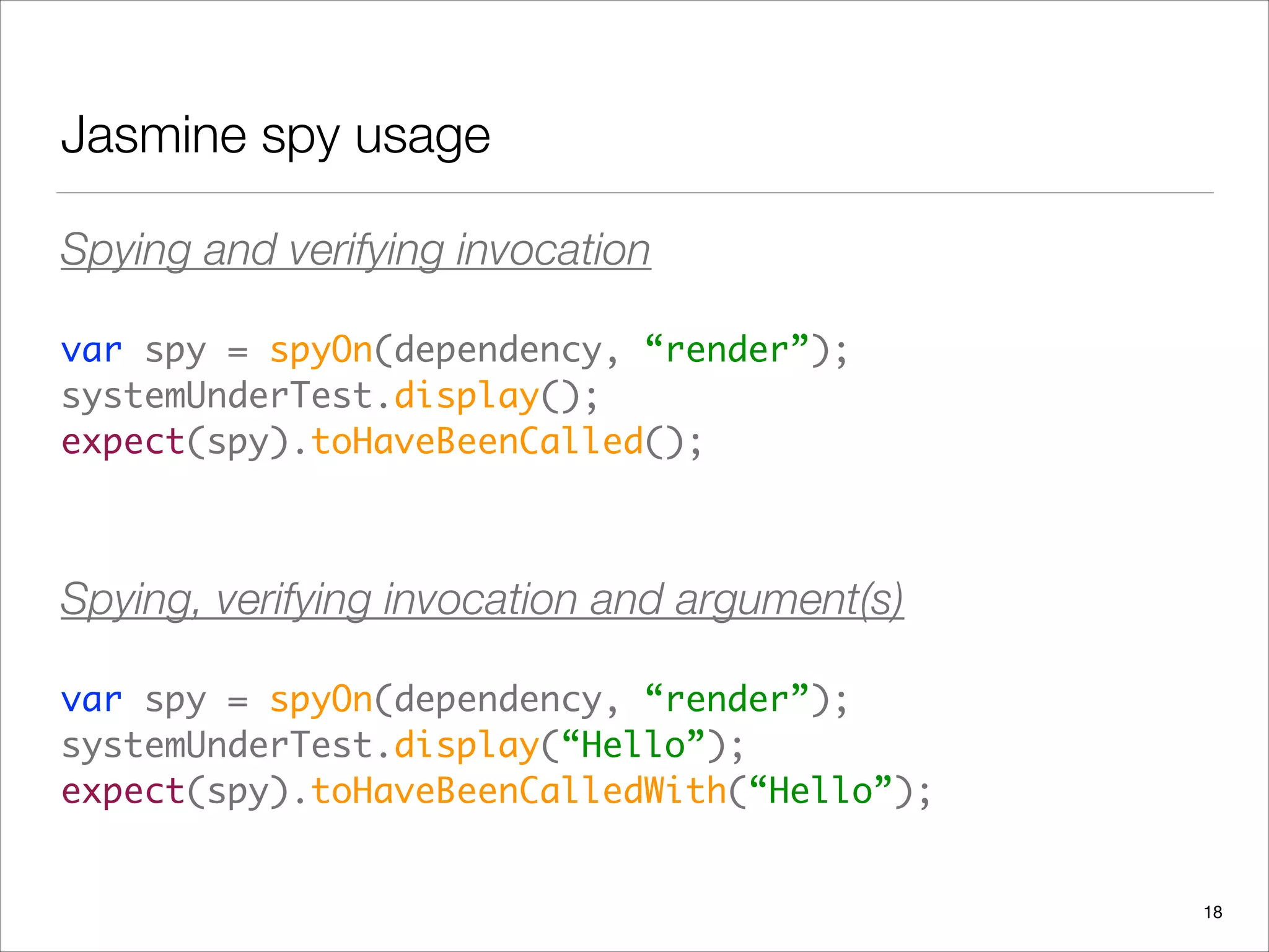 Jasmine spy usage
Spying and verifying invocation
var spy = spyOn(dependency, “render”); 
systemUnderTest.display(); 
expect(spy).toHaveBeenCalled();	
 
Spying, verifying invocation and argument(s)
var spy = spyOn(dependency, “render”); 
systemUnderTest.display(“Hello”); 
expect(spy).toHaveBeenCalledWith(“Hello”);
18
 
