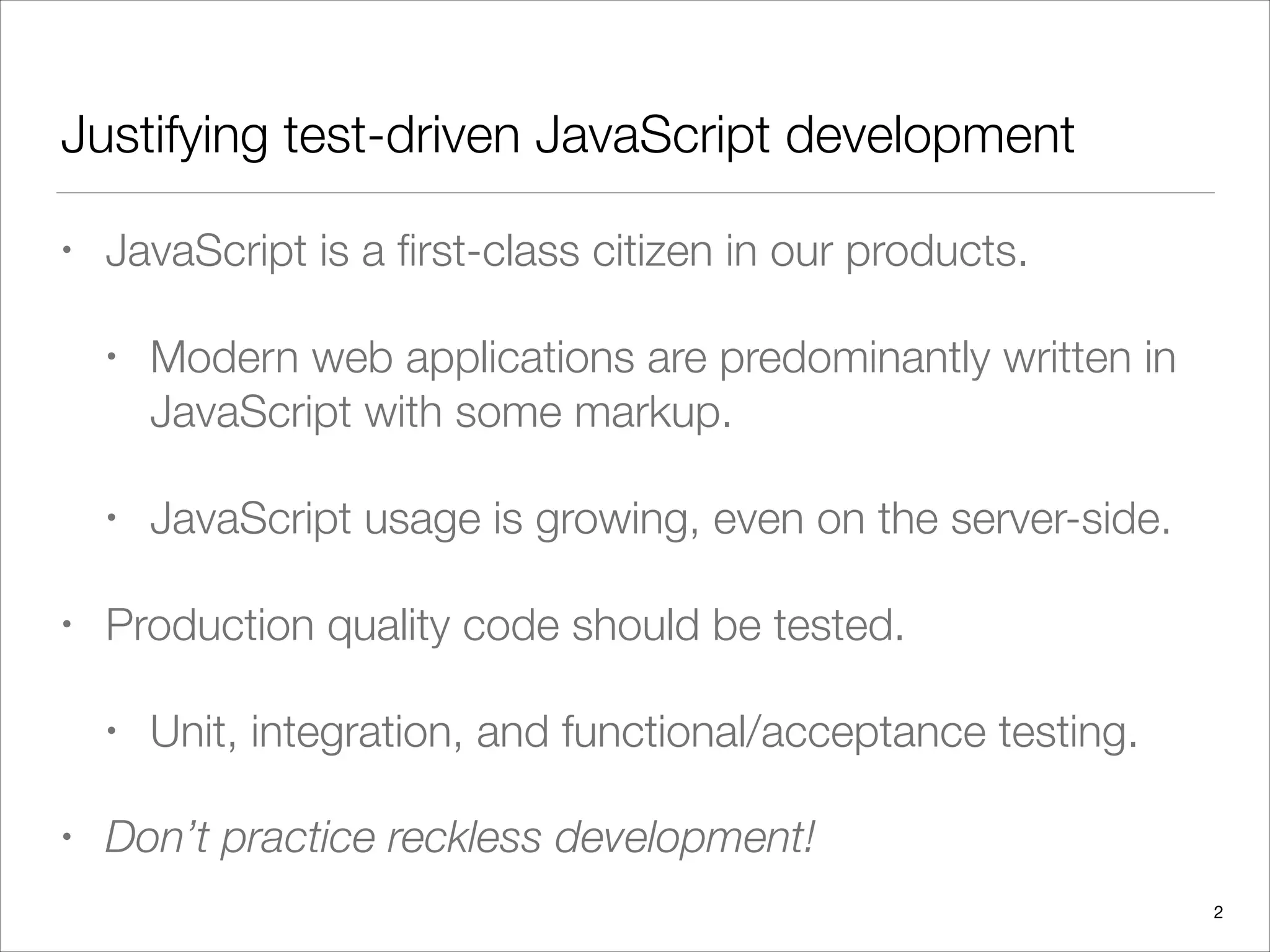 Justifying test-driven JavaScript development
• JavaScript is a ﬁrst-class citizen in our products.
• Modern web applications are predominantly written in
JavaScript with some markup.
• JavaScript usage is growing, even on the server-side.
• Production quality code should be tested.
• Unit, integration, and functional/acceptance testing.
• Don’t practice reckless development!
2
 