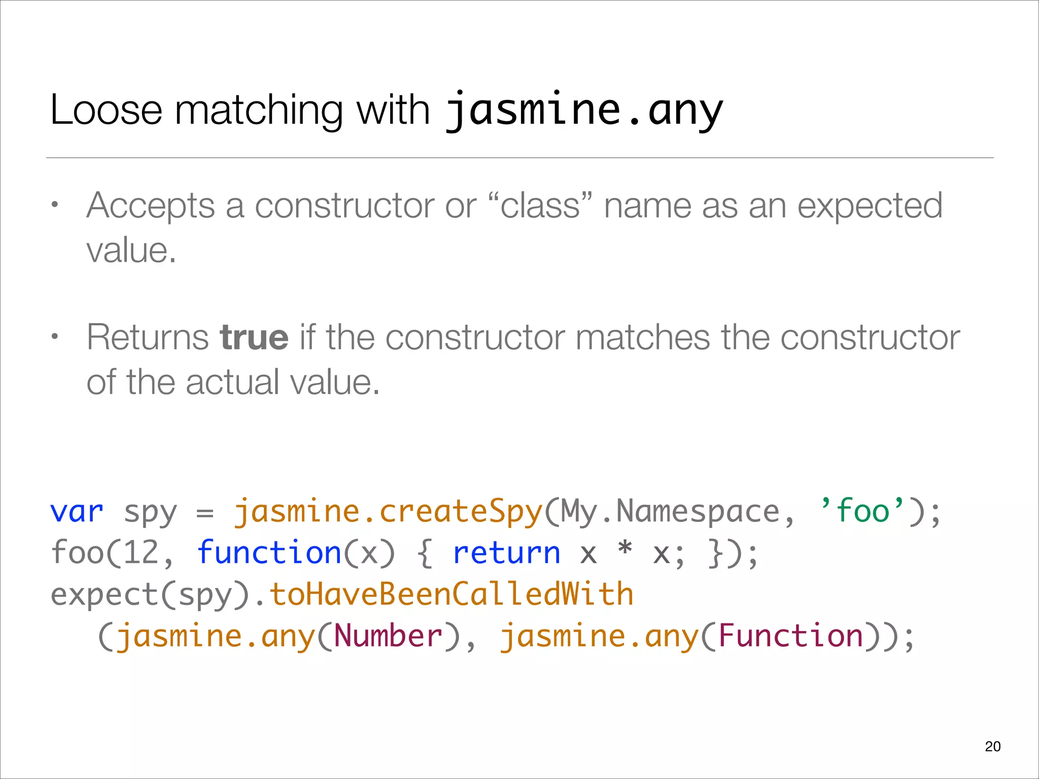 Loose matching with jasmine.any
• Accepts a constructor or “class” name as an expected
value.
• Returns true if the constructor matches the constructor
of the actual value.
 
var spy = jasmine.createSpy(My.Namespace, ’foo’); 
foo(12, function(x) { return x * x; });
expect(spy).toHaveBeenCalledWith 
	 (jasmine.any(Number), jasmine.any(Function));
20
 