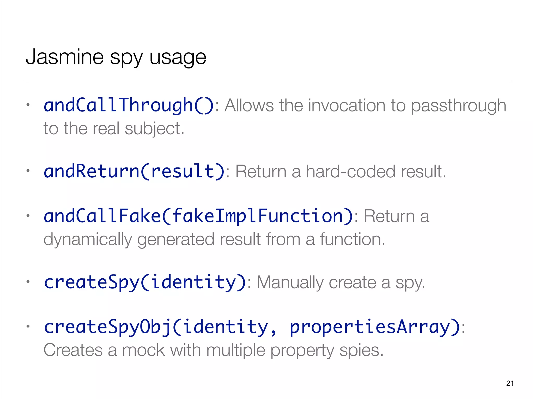 Jasmine spy usage
• andCallThrough(): Allows the invocation to passthrough
to the real subject.
• andReturn(result): Return a hard-coded result.
• andCallFake(fakeImplFunction): Return a
dynamically generated result from a function.
• createSpy(identity): Manually create a spy.
• createSpyObj(identity, propertiesArray):
Creates a mock with multiple property spies.
21
 