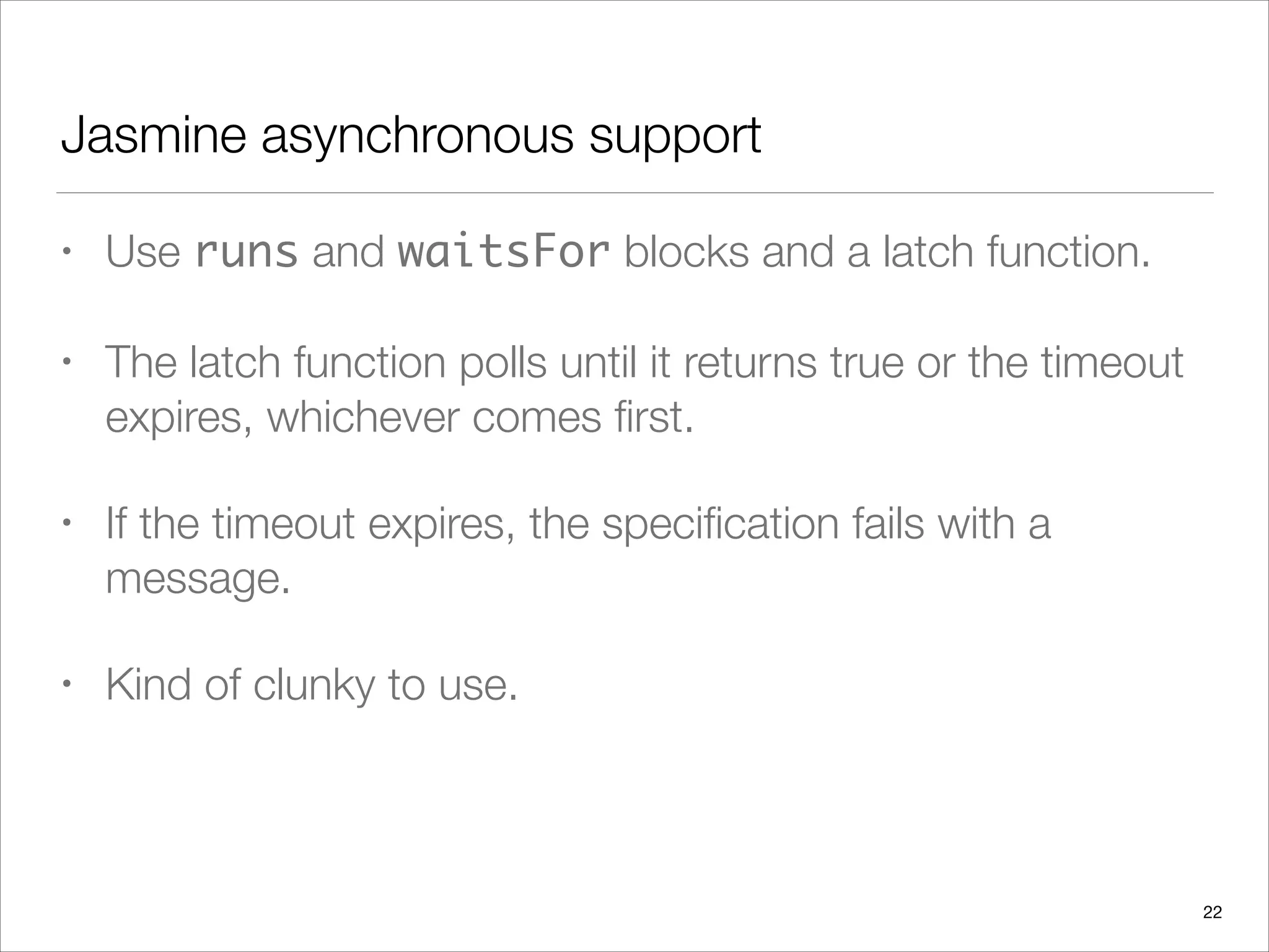 Jasmine asynchronous support
• Use runs and waitsFor blocks and a latch function.
• The latch function polls until it returns true or the timeout
expires, whichever comes ﬁrst.
• If the timeout expires, the speciﬁcation fails with a
message.
• Kind of clunky to use.
22
 
