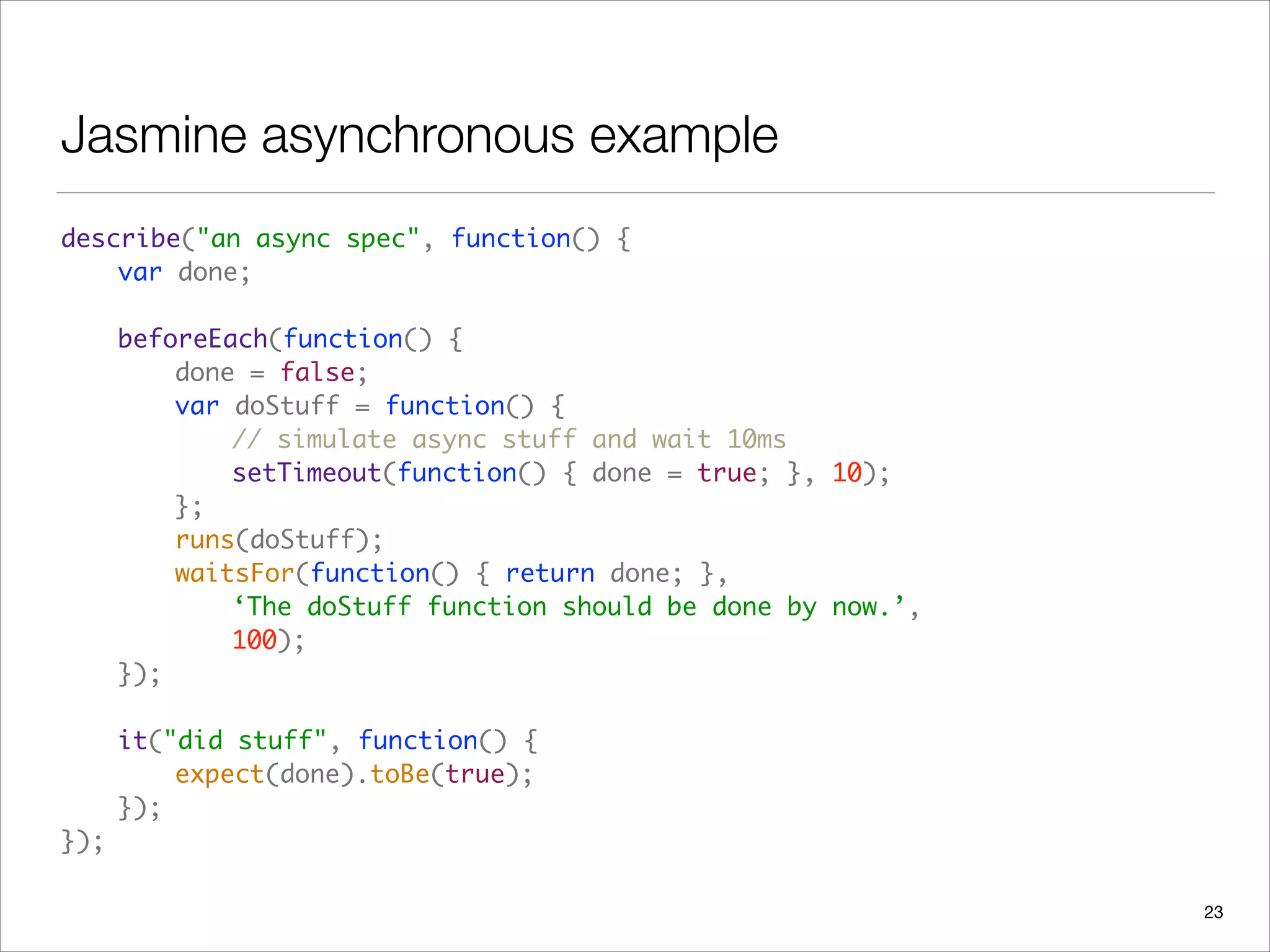 Jasmine asynchronous example
describe("an async spec", function() {  
	 var done; 
 
	 beforeEach(function() { 
	 	 done = false; 
	 	 var doStuff = function() { 
	 	 	 // simulate async stuff and wait 10ms 
	 	 	 setTimeout(function() { done = true; }, 10);  
	 	 }; 
	 	 runs(doStuff); 
	 	 waitsFor(function() { return done; },  
	 	 	 ‘The doStuff function should be done by now.’,  
	 	 	 100);  
	 }); 
 
	 it("did stuff", function() { 
	 	 expect(done).toBe(true); 
	 }); 
});
23
 
