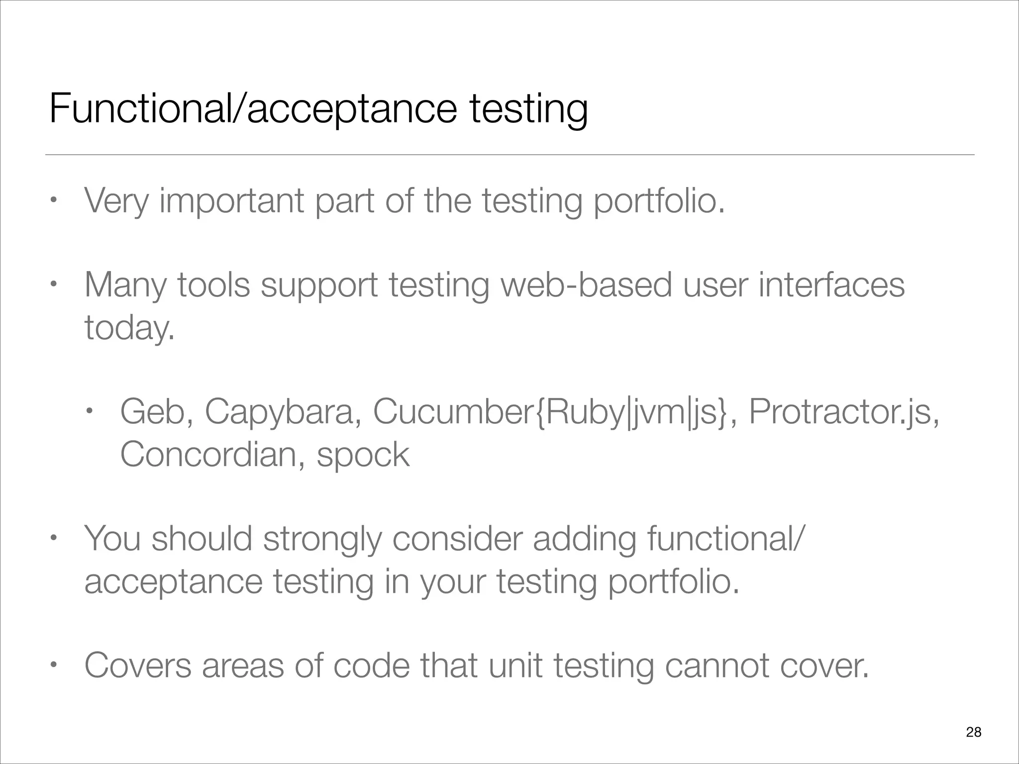 Functional/acceptance testing
• Very important part of the testing portfolio.
• Many tools support testing web-based user interfaces
today.
• Geb, Capybara, Cucumber{Ruby|jvm|js}, Protractor.js,
Concordian, spock
• You should strongly consider adding functional/
acceptance testing in your testing portfolio.
• Covers areas of code that unit testing cannot cover.
28
 