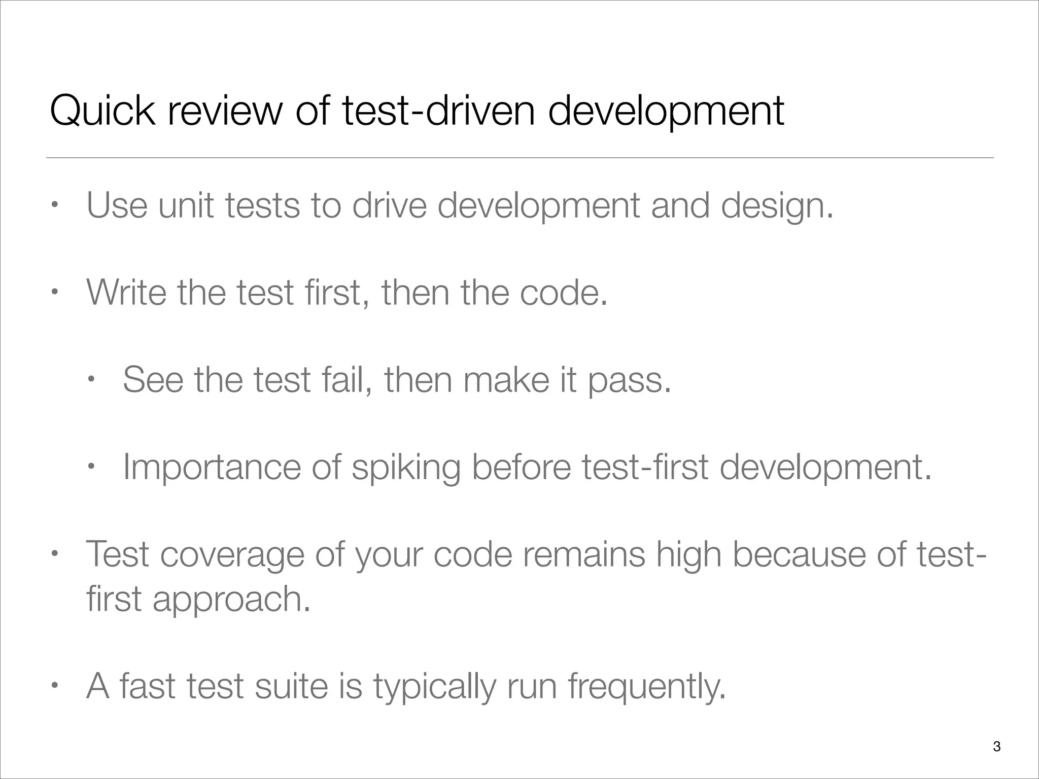 Quick review of test-driven development
• Use unit tests to drive development and design.
• Write the test ﬁrst, then the code.
• See the test fail, then make it pass.
• Importance of spiking before test-ﬁrst development.
• Test coverage of your code remains high because of test-
ﬁrst approach.
• A fast test suite is typically run frequently.
3
 