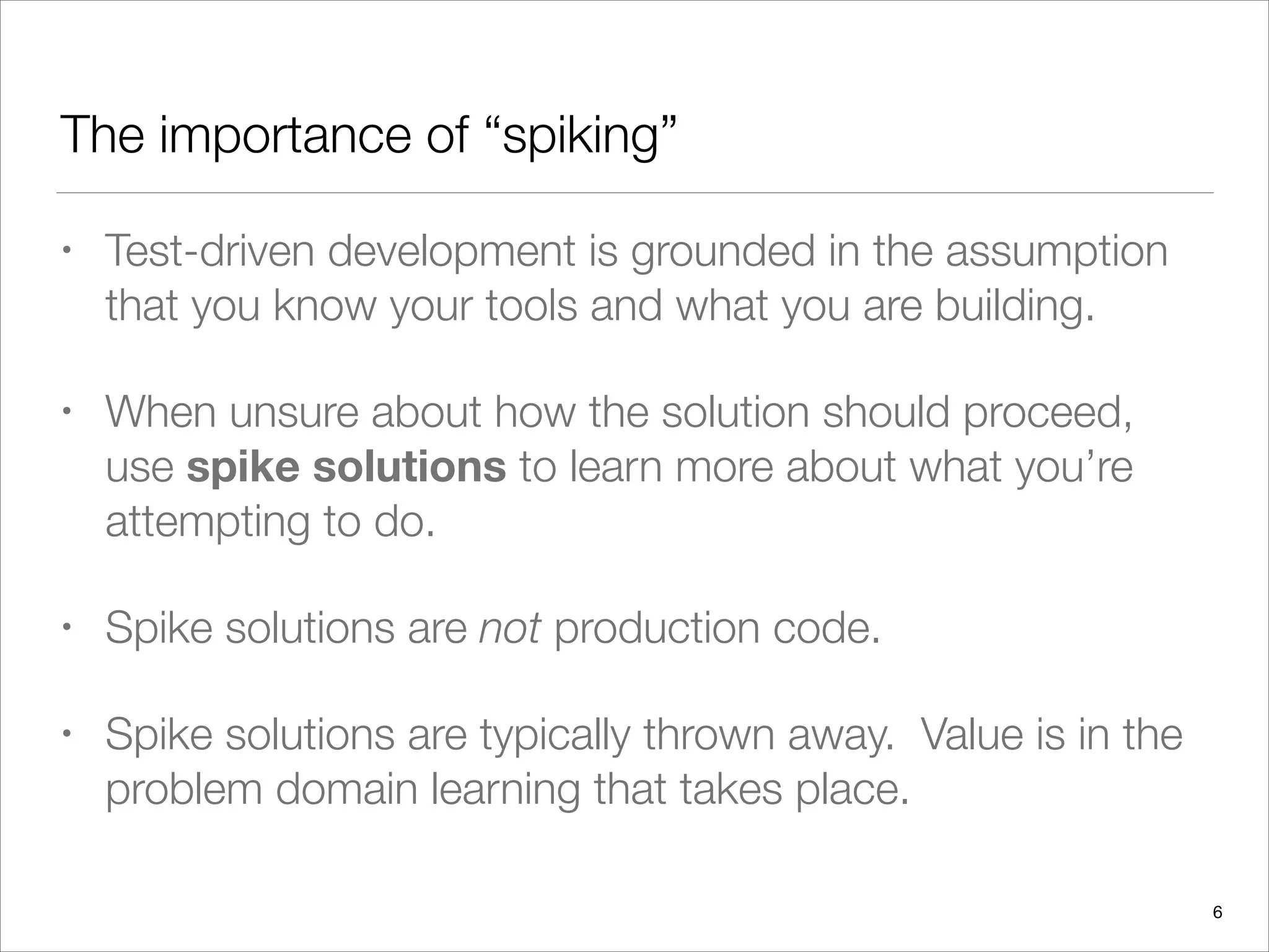 The importance of “spiking”
• Test-driven development is grounded in the assumption
that you know your tools and what you are building.
• When unsure about how the solution should proceed,
use spike solutions to learn more about what you’re
attempting to do.
• Spike solutions are not production code.
• Spike solutions are typically thrown away. Value is in the
problem domain learning that takes place.
6
 