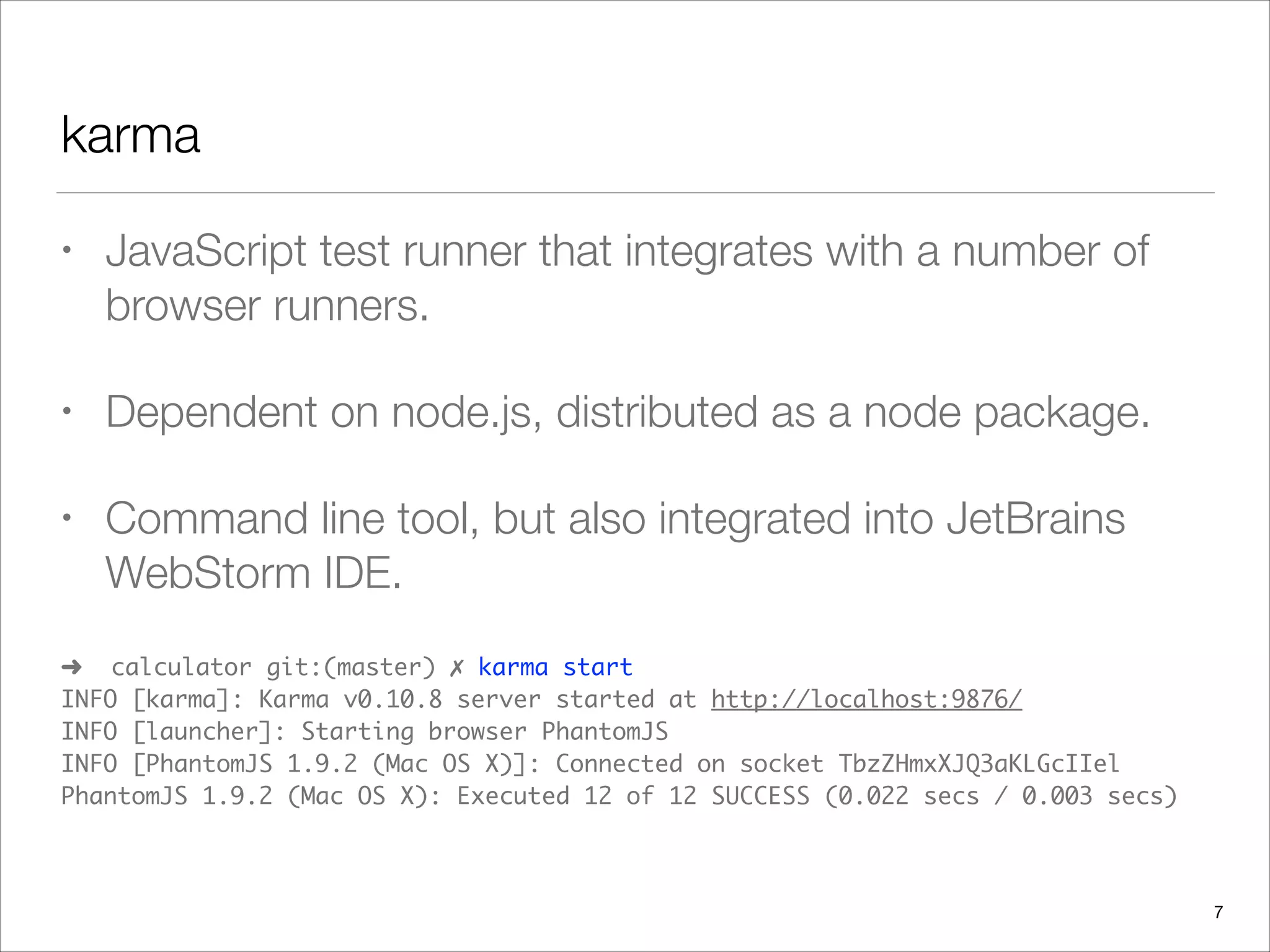 karma
• JavaScript test runner that integrates with a number of
browser runners.
• Dependent on node.js, distributed as a node package.
• Command line tool, but also integrated into JetBrains
WebStorm IDE.
➜ calculator git:(master) ✗ karma start 
INFO [karma]: Karma v0.10.8 server started at http://localhost:9876/ 
INFO [launcher]: Starting browser PhantomJS 
INFO [PhantomJS 1.9.2 (Mac OS X)]: Connected on socket TbzZHmxXJQ3aKLGcIIel 
PhantomJS 1.9.2 (Mac OS X): Executed 12 of 12 SUCCESS (0.022 secs / 0.003 secs)
7
 