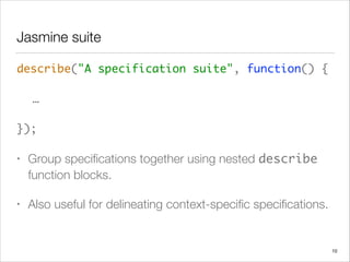 Jasmine suite
describe("A specification suite", function() { 
 
	 …  
 
});	
• Group speciﬁcations together using nested describe
function blocks.
• Also useful for delineating context-speciﬁc speciﬁcations.
10
 