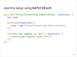 Jasmine setup using beforeEach
describe("PintailConsulting.ToDoListView", function() { 
	 var view; 
 
	 beforeEach(function(){ 
	 	 view = new PintailConsulting.ToDoListView(); 
	 }); 
 
	 it(“sets the tagName to ‘div’", function() { 
	 	 expect(view.tagName).toBe(‘div’); 
	 }); 
});
13
 