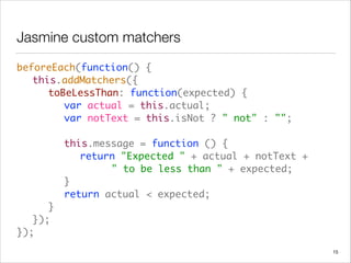 Jasmine custom matchers
beforeEach(function() {  
	 this.addMatchers({ 
	 	 toBeLessThan: function(expected) { 
	 	 	 var actual = this.actual; 
	 	 	 var notText = this.isNot ? " not" : ""; 
 
	 	 	 this.message = function () { 
	 	 	 	 return "Expected " + actual + notText +  
	 	 	 	 	 	 " to be less than " + expected; 
	 	 	 } 
	 	 	 return actual < expected; 
	 	 } 
	 }); 
});
15
 