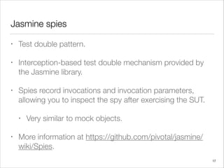 Jasmine spies
• Test double pattern.
• Interception-based test double mechanism provided by
the Jasmine library.
• Spies record invocations and invocation parameters,
allowing you to inspect the spy after exercising the SUT.
• Very similar to mock objects.
• More information at https://github.com/pivotal/jasmine/
wiki/Spies.
17
 