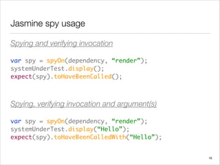 Jasmine spy usage
Spying and verifying invocation
var spy = spyOn(dependency, “render”); 
systemUnderTest.display(); 
expect(spy).toHaveBeenCalled();	
 
Spying, verifying invocation and argument(s)
var spy = spyOn(dependency, “render”); 
systemUnderTest.display(“Hello”); 
expect(spy).toHaveBeenCalledWith(“Hello”);
18
 