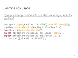 Jasmine spy usage
Spying, verifying number of invocations and arguments for
each call
var spy = spyOn(Leaflet, “circle”).andCallThrough(); 
mapView.processResults(earthquakeJsonResults); 
expect(spy).toHaveBeenCalled() 
expect(circleConstructorSpy.callCount).toBe(2); 
expect(circleConstructorSpy.argsForCall[0][0]) 
.toEqual([56.6812, -155.0237])
19
 