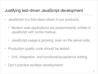 Justifying test-driven JavaScript development
• JavaScript is a ﬁrst-class citizen in our products.
• Modern web applications are predominantly written in
JavaScript with some markup.
• JavaScript usage is growing, even on the server-side.
• Production quality code should be tested.
• Unit, integration, and functional/acceptance testing.
• Don’t practice reckless development!
2
 