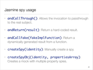 Jasmine spy usage
• andCallThrough(): Allows the invocation to passthrough
to the real subject.
• andReturn(result): Return a hard-coded result.
• andCallFake(fakeImplFunction): Return a
dynamically generated result from a function.
• createSpy(identity): Manually create a spy.
• createSpyObj(identity, propertiesArray):
Creates a mock with multiple property spies.
21
 