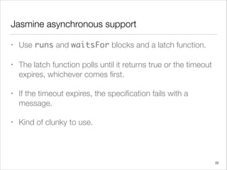 Jasmine asynchronous support
• Use runs and waitsFor blocks and a latch function.
• The latch function polls until it returns true or the timeout
expires, whichever comes ﬁrst.
• If the timeout expires, the speciﬁcation fails with a
message.
• Kind of clunky to use.
22
 