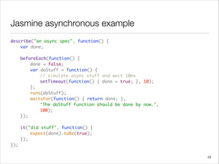 Jasmine asynchronous example
describe("an async spec", function() {  
	 var done; 
 
	 beforeEach(function() { 
	 	 done = false; 
	 	 var doStuff = function() { 
	 	 	 // simulate async stuff and wait 10ms 
	 	 	 setTimeout(function() { done = true; }, 10);  
	 	 }; 
	 	 runs(doStuff); 
	 	 waitsFor(function() { return done; },  
	 	 	 ‘The doStuff function should be done by now.’,  
	 	 	 100);  
	 }); 
 
	 it("did stuff", function() { 
	 	 expect(done).toBe(true); 
	 }); 
});
23
 