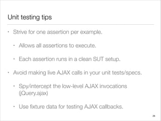 Unit testing tips
• Strive for one assertion per example.
• Allows all assertions to execute.
• Each assertion runs in a clean SUT setup.
• Avoid making live AJAX calls in your unit tests/specs.
• Spy/intercept the low-level AJAX invocations
(jQuery.ajax)
• Use ﬁxture data for testing AJAX callbacks.
26
 