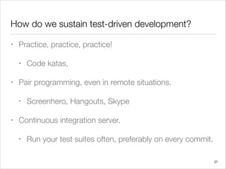 How do we sustain test-driven development?
• Practice, practice, practice!
• Code katas,
• Pair programming, even in remote situations.
• Screenhero, Hangouts, Skype
• Continuous integration server.
• Run your test suites often, preferably on every commit.
27
 