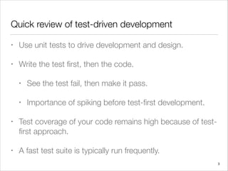 Quick review of test-driven development
• Use unit tests to drive development and design.
• Write the test ﬁrst, then the code.
• See the test fail, then make it pass.
• Importance of spiking before test-ﬁrst development.
• Test coverage of your code remains high because of test-
ﬁrst approach.
• A fast test suite is typically run frequently.
3
 