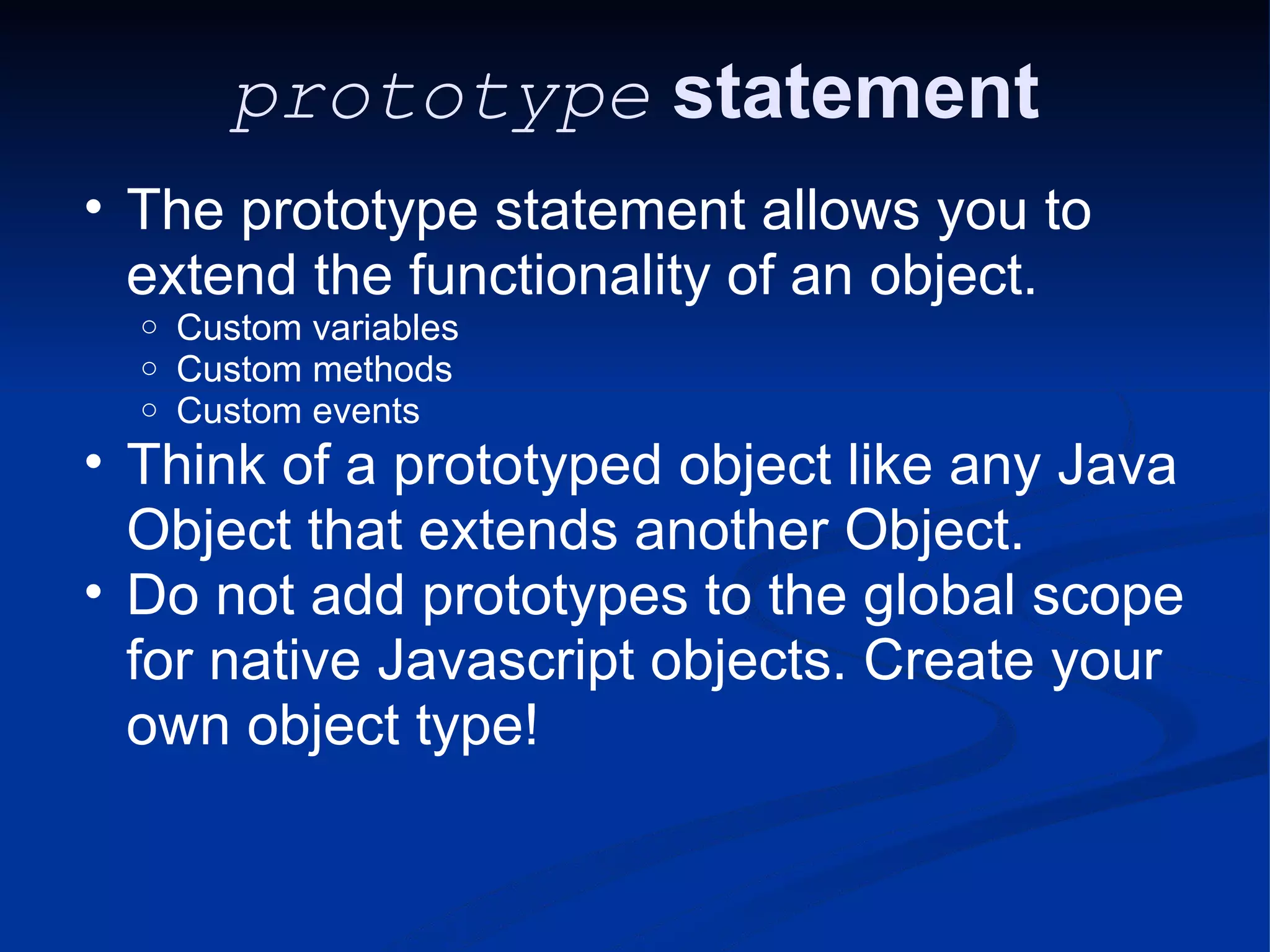 prototype statement The prototype statement allows you to extend the functionality of an object. Custom variables Custom methods Custom events Think of a prototyped object like any Java Object that extends another Object. Do not add prototypes to the global scope for native Javascript objects. Create your own object type! 