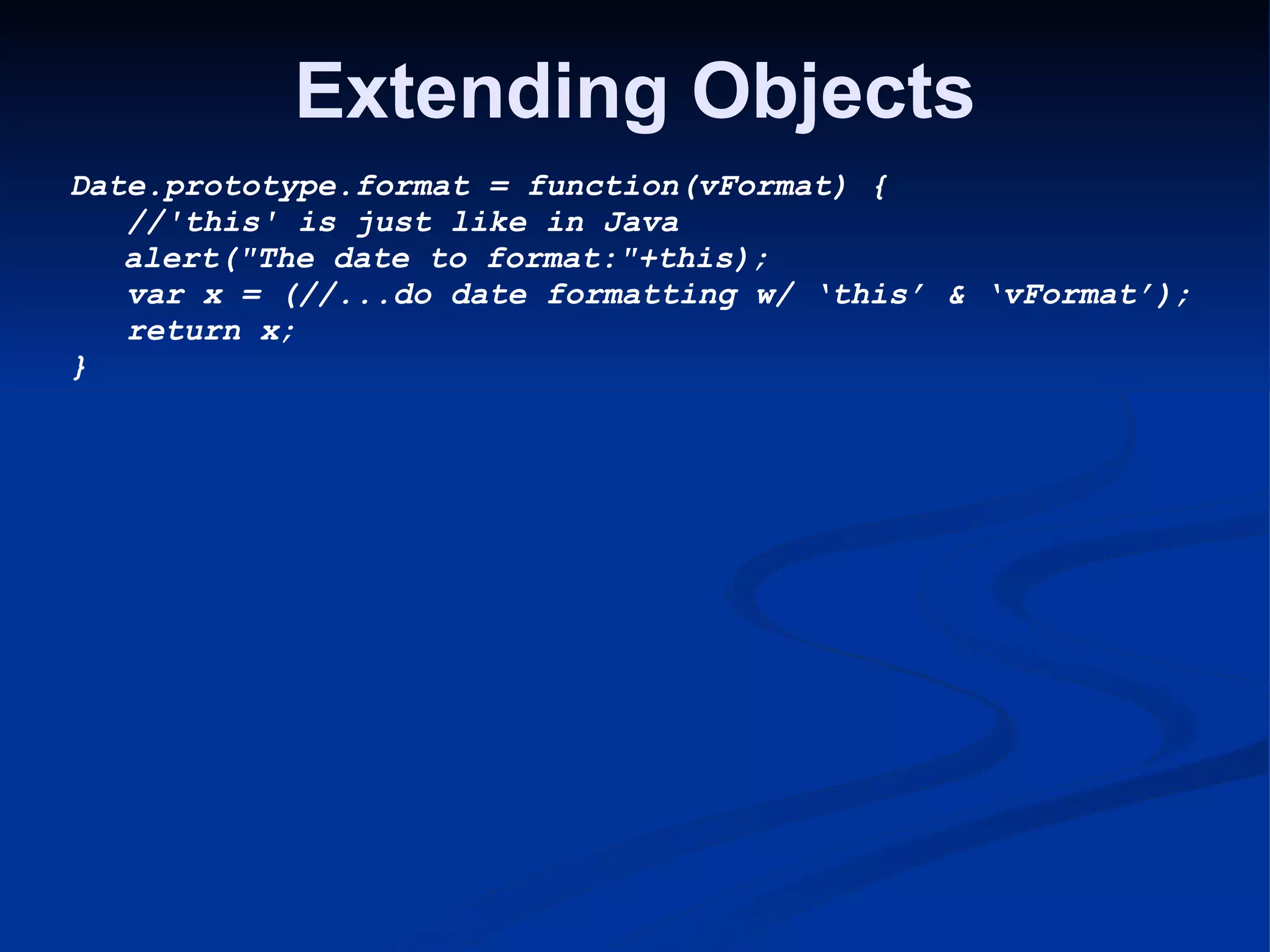 Extending Objects Date.prototype.format = function(vFormat) {     //'this' is just like in Java      alert(&quot;The date to format:&quot;+this);     var x = (//...do date formatting w/ ‘this’ & ‘vFormat’);     return x; } 