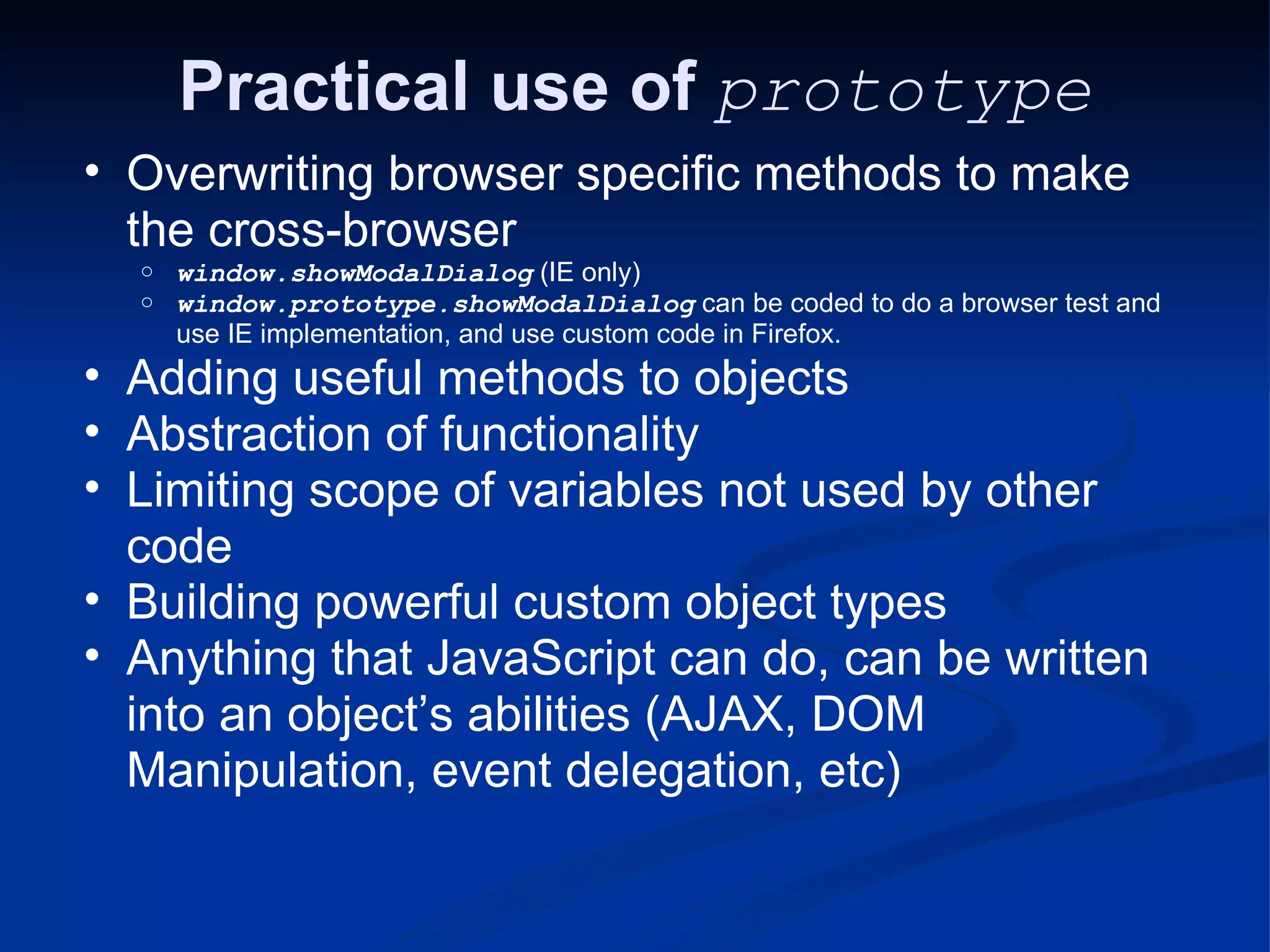 Practical use of prototype Overwriting browser specific methods to make the cross-browser window.showModalDialog (IE only) window.prototype.showModalDialog can be coded to do a browser test and use IE implementation, and use custom code in Firefox. Adding useful methods to objects Abstraction of functionality Limiting scope of variables not used by other code Building powerful custom object types Anything that JavaScript can do, can be written into an object’s abilities (AJAX, DOM Manipulation, event delegation, etc) 