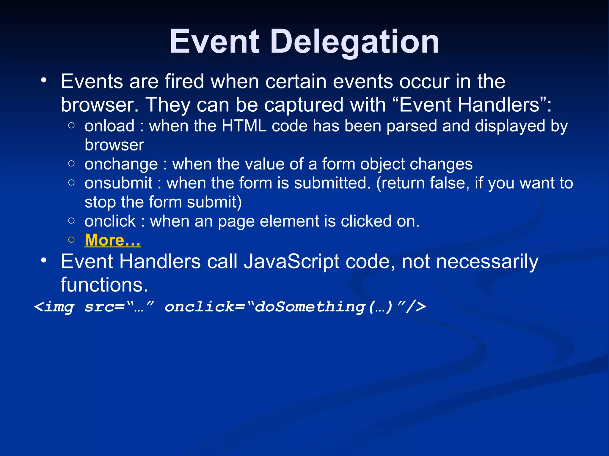 Event Delegation Events are fired when certain events occur in the browser. They can be captured with “Event Handlers”: onload : when the HTML code has been parsed and displayed by browser onchange : when the value of a form object changes onsubmit : when the form is submitted. (return false, if you want to stop the form submit) onclick : when an page element is clicked on. More… Event Handlers call JavaScript code, not necessarily functions. <img src=“…” onclick=“doSomething(…)”/> 