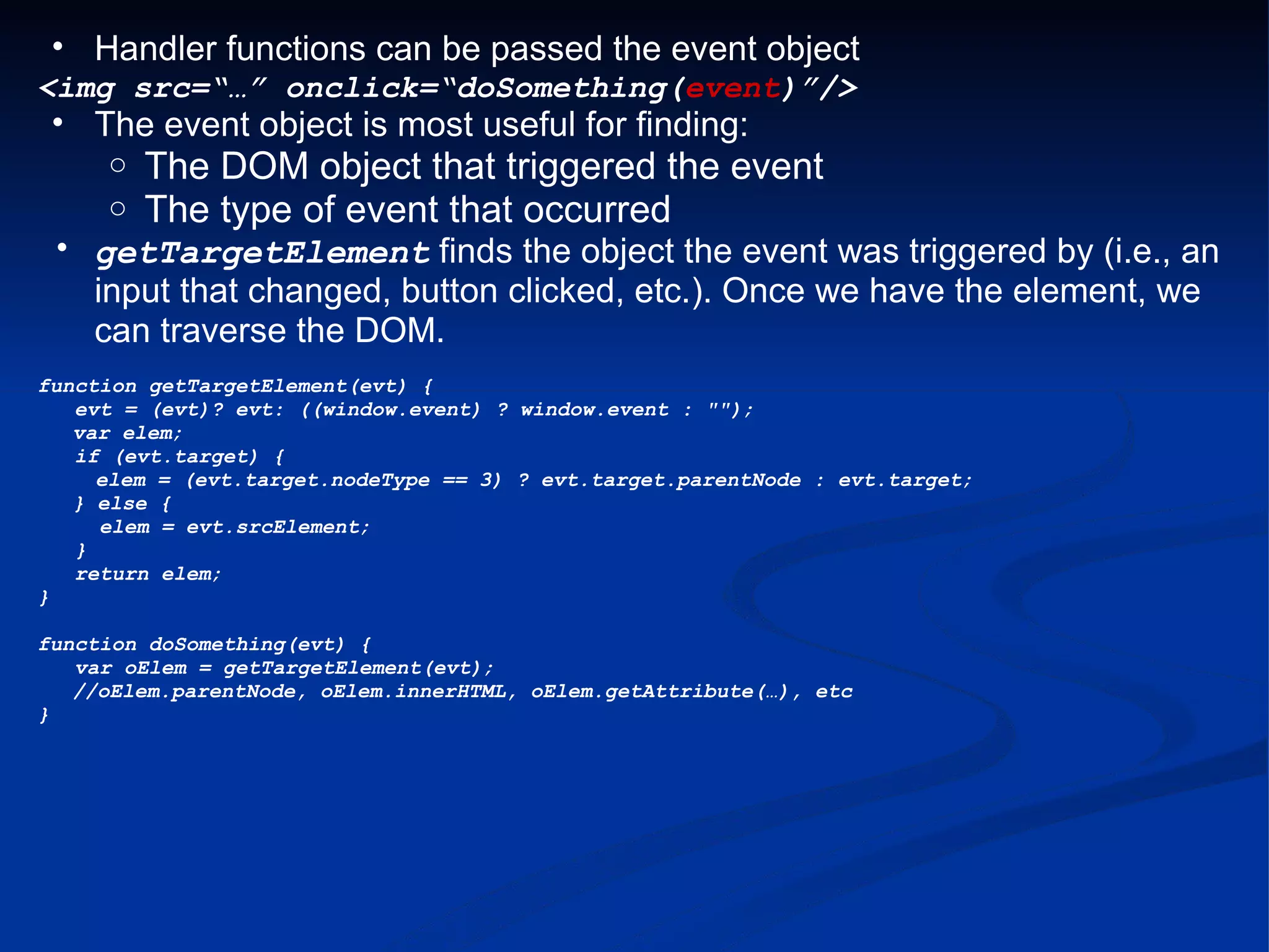 Handler functions can be passed the event object <img src=“…” onclick=“doSomething( event )”/> The event object is most useful for finding: The DOM object that triggered the event The type of event that occurred getTargetElement finds the object the event was triggered by (i.e., an input that changed, button clicked, etc.). Once we have the element, we can traverse the DOM. function getTargetElement(evt) {     evt = (evt)? evt: ((window.event) ? window.event : &quot;&quot;);      var elem;     if (evt.target) {          elem = (evt.target.nodeType == 3) ? evt.target.parentNode : evt.target;      } else {      elem = evt.srcElement;     }     return elem; } function doSomething(evt) {     var oElem = getTargetElement(evt);      //oElem.parentNode, oElem.innerHTML, oElem.getAttribute(…), etc } 