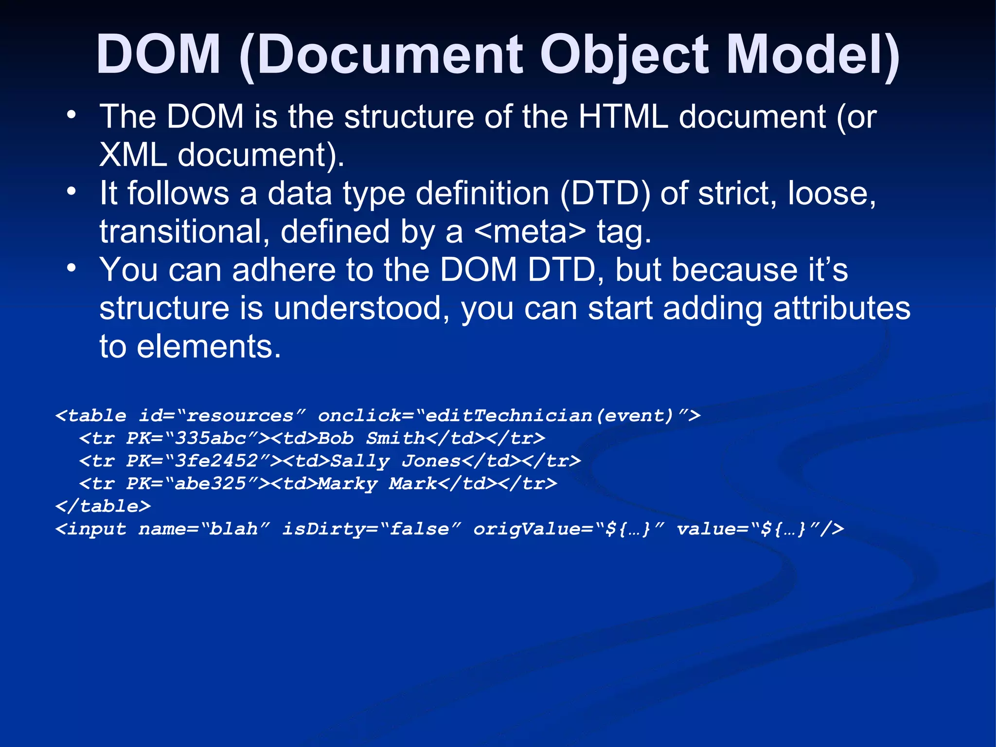 DOM (Document Object Model) The DOM is the structure of the HTML document (or XML document). It follows a data type definition (DTD) of strict, loose, transitional, defined by a <meta> tag. You can adhere to the DOM DTD, but because it’s structure is understood, you can start adding attributes to elements. <table id=“resources” onclick=“editTechnician(event)”>   <tr PK=“335abc”><td>Bob Smith</td></tr>   <tr PK=“3fe2452”><td>Sally Jones</td></tr>   <tr PK=“abe325”><td>Marky Mark</td></tr> </table> <input name=“blah” isDirty=“false” origValue=“${…}” value=“${…}”/> 
