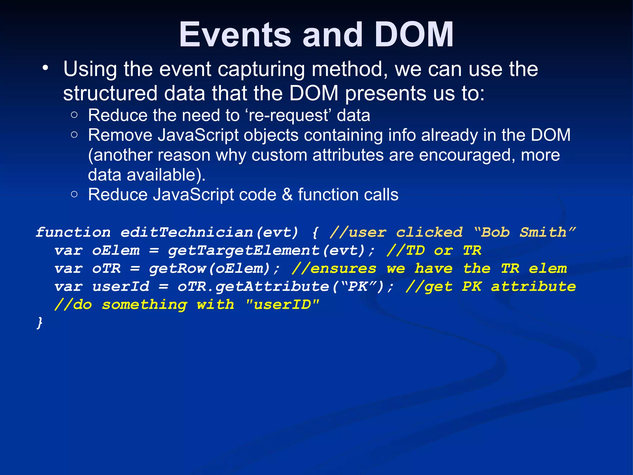 Events and DOM Using the event capturing method, we can use the structured data that the DOM presents us to: Reduce the need to ‘re-request’ data Remove JavaScript objects containing info already in the DOM (another reason why custom attributes are encouraged, more data available). Reduce JavaScript code & function calls function editTechnician(evt) { //user clicked “Bob Smith”   var oElem = getTargetElement(evt); //TD or TR   var oTR = getRow(oElem); //ensures we have the TR elem   var userId = oTR.getAttribute(“PK”); //get PK attribute   //do something with &quot;userID&quot; } 