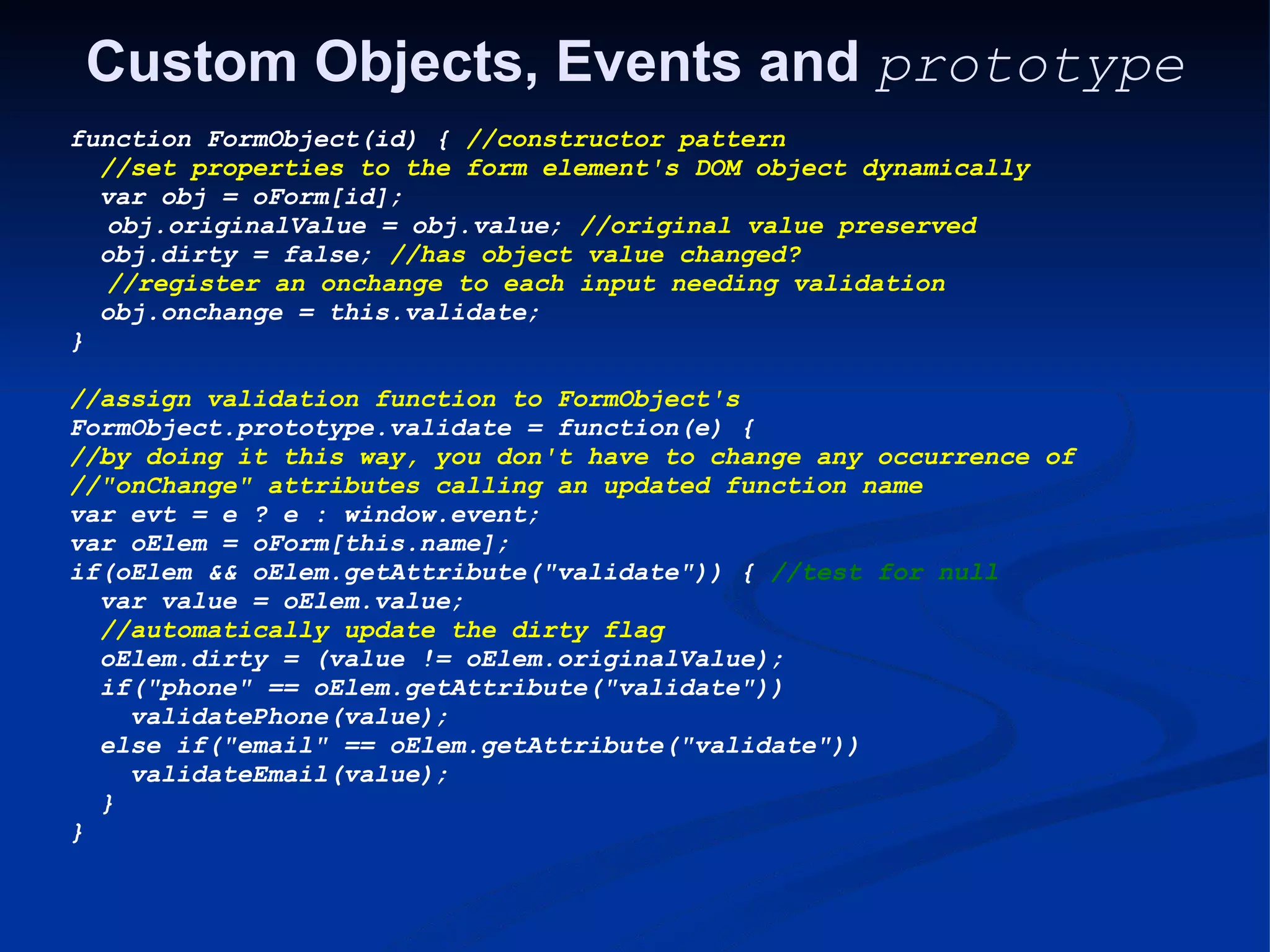 Custom Objects, Events and prototype function FormObject(id) { //constructor pattern   //set properties to the form element's DOM object dynamically   var obj = oForm[id];     obj.originalValue = obj.value; //original value preserved   obj.dirty = false; //has object value changed?     //register an onchange to each input needing validation   obj.onchange = this.validate; } //assign validation function to FormObject's FormObject.prototype.validate = function(e) { //by doing it this way, you don't have to change any occurrence of //&quot;onChange&quot; attributes calling an updated function name var evt = e ? e : window.event; var oElem = oForm[this.name]; if(oElem && oElem.getAttribute(&quot;validate&quot;)) { //test for null   var value = oElem.value;   //automatically update the dirty flag   oElem.dirty = (value != oElem.originalValue);   if(&quot;phone&quot; == oElem.getAttribute(&quot;validate&quot;))     validatePhone(value);   else if(&quot;email&quot; == oElem.getAttribute(&quot;validate&quot;))     validateEmail(value);   } } 
