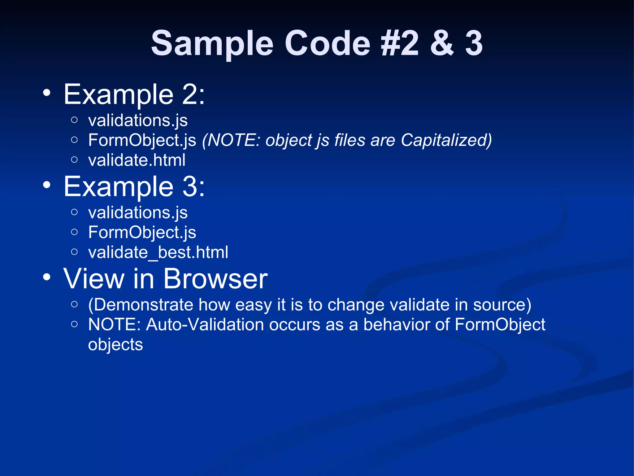 Sample Code #2 & 3 Example 2: validations.js FormObject.js (NOTE: object js files are Capitalized) validate.html Example 3: validations.js FormObject.js validate_best.html View in Browser (Demonstrate how easy it is to change validate in source) NOTE: Auto-Validation occurs as a behavior of FormObject objects 