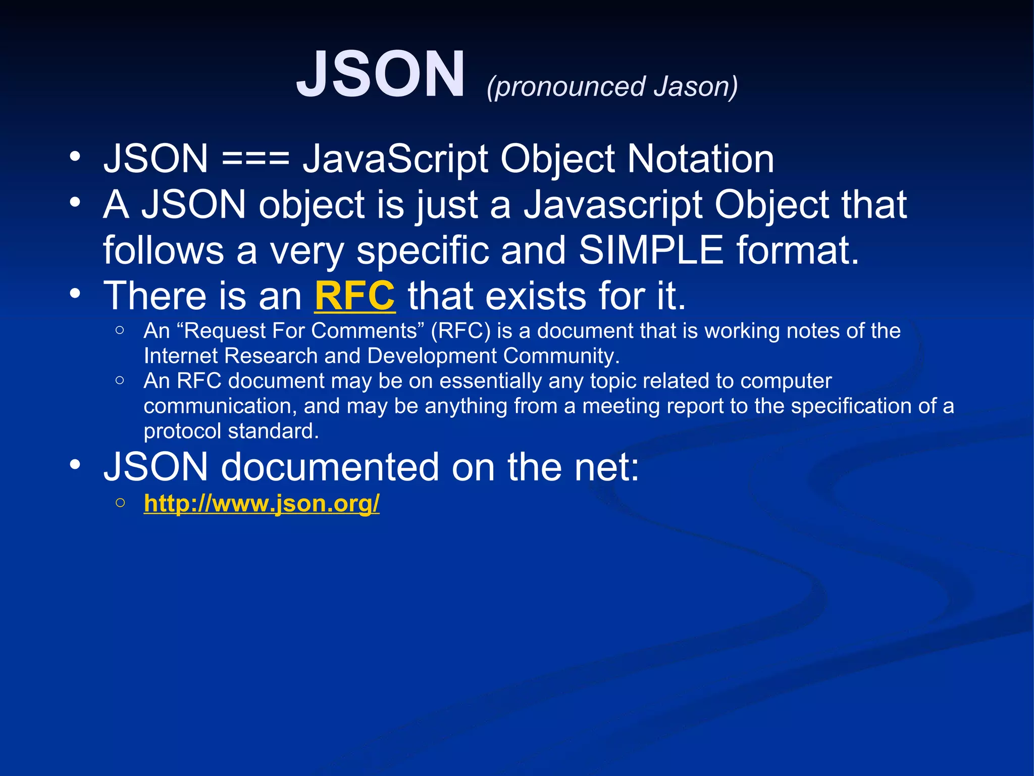 JSON (pronounced Jason) JSON === JavaScript Object Notation A JSON object is just a Javascript Object that follows a very specific and SIMPLE format. There is an RFC that exists for it. An “Request For Comments” (RFC) is a document that is working notes of the Internet Research and Development Community. An RFC document may be on essentially any topic related to computer communication, and may be anything from a meeting report to the specification of a protocol standard. JSON documented on the net: http://www.json.org/ 