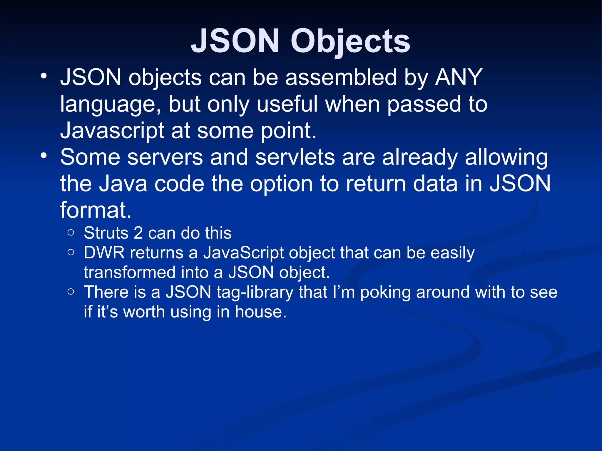 JSON Objects JSON objects can be assembled by ANY language, but only useful when passed to Javascript at some point. Some servers and servlets are already allowing the Java code the option to return data in JSON format. Struts 2 can do this DWR returns a JavaScript object that can be easily transformed into a JSON object. There is a JSON tag-library that I’m poking around with to see if it’s worth using in house. 