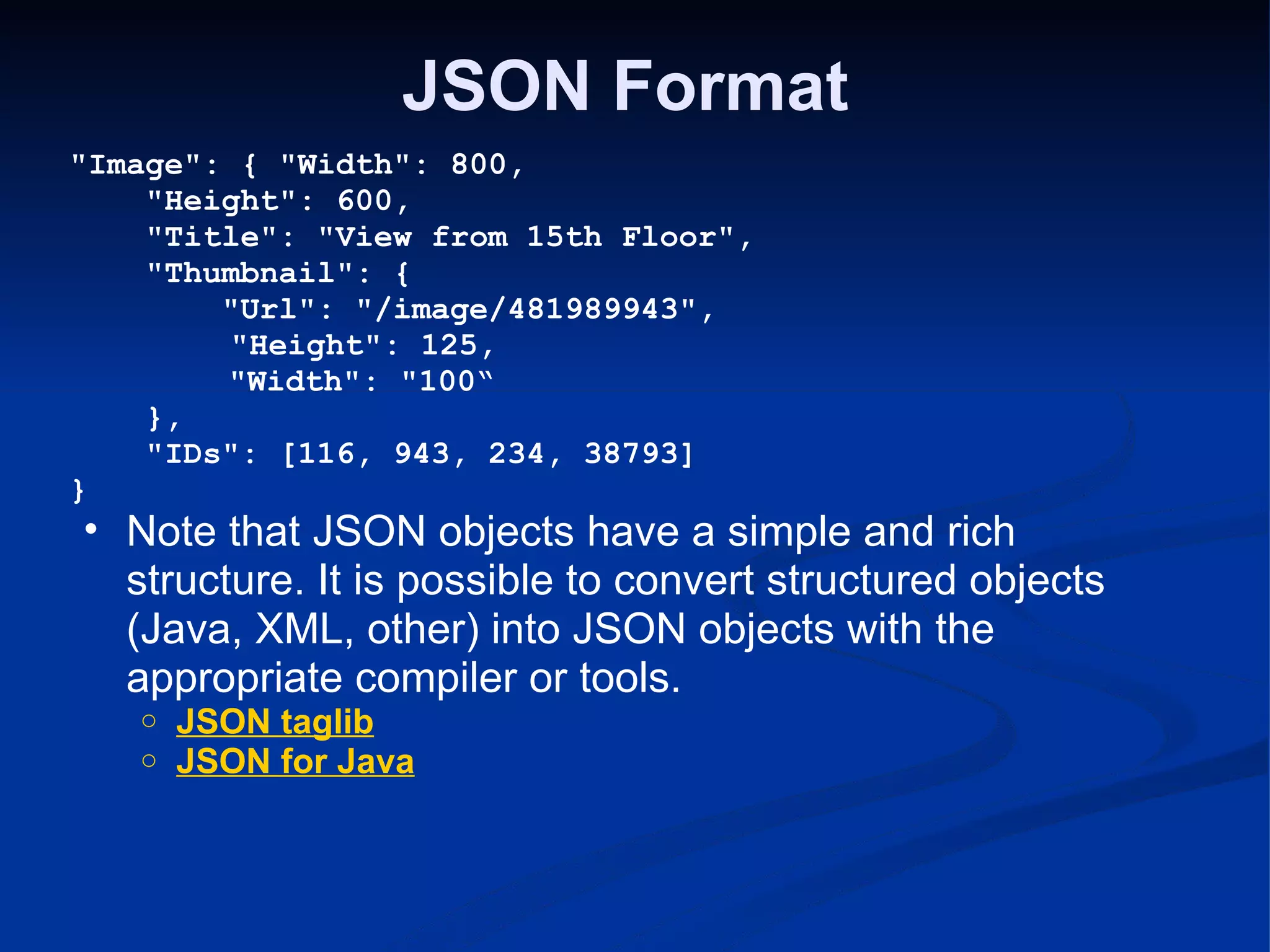 JSON Format &quot;Image&quot;: { &quot;Width&quot;: 800,      &quot;Height&quot;: 600,      &quot;Title&quot;: &quot;View from 15th Floor&quot;,      &quot;Thumbnail&quot;: {          &quot;Url&quot;: &quot;/image/481989943&quot;,            &quot;Height&quot;: 125,                  &quot;Width&quot;: &quot;100“      },      &quot;IDs&quot;: [116, 943, 234, 38793] } Note that JSON objects have a simple and rich structure. It is possible to convert structured objects (Java, XML, other) into JSON objects with the appropriate compiler or tools. JSON taglib JSON for Java 