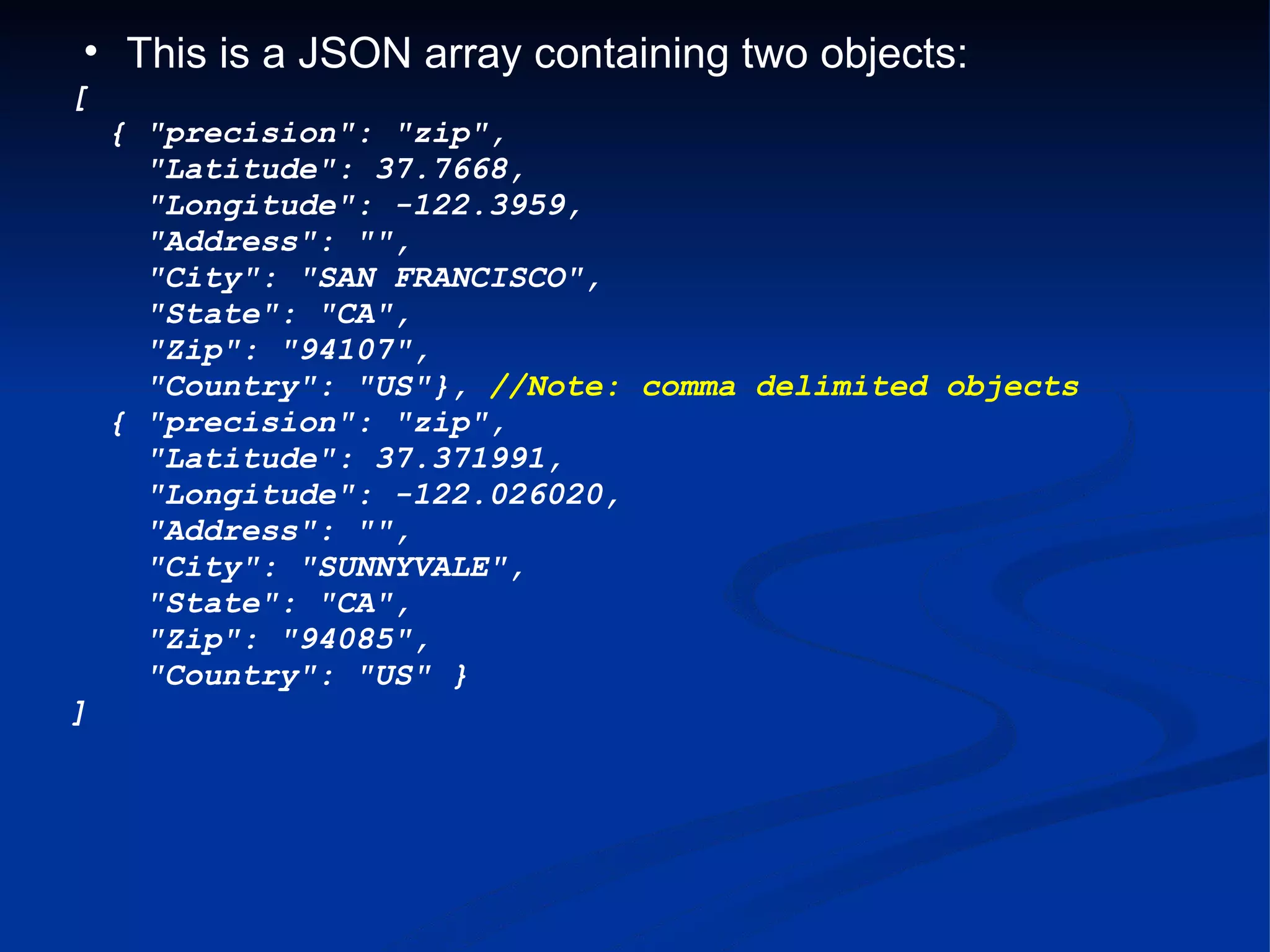 This is a JSON array containing two objects: [   { &quot;precision&quot;: &quot;zip&quot;,      &quot;Latitude&quot;: 37.7668,      &quot;Longitude&quot;: -122.3959,      &quot;Address&quot;: &quot;&quot;,      &quot;City&quot;: &quot;SAN FRANCISCO&quot;,      &quot;State&quot;: &quot;CA&quot;,      &quot;Zip&quot;: &quot;94107&quot;,      &quot;Country&quot;: &quot;US&quot;}, //Note: comma delimited objects   { &quot;precision&quot;: &quot;zip&quot;,      &quot;Latitude&quot;: 37.371991,      &quot;Longitude&quot;: -122.026020,      &quot;Address&quot;: &quot;&quot;,      &quot;City&quot;: &quot;SUNNYVALE&quot;,      &quot;State&quot;: &quot;CA&quot;,      &quot;Zip&quot;: &quot;94085&quot;,      &quot;Country&quot;: &quot;US&quot; } ] 