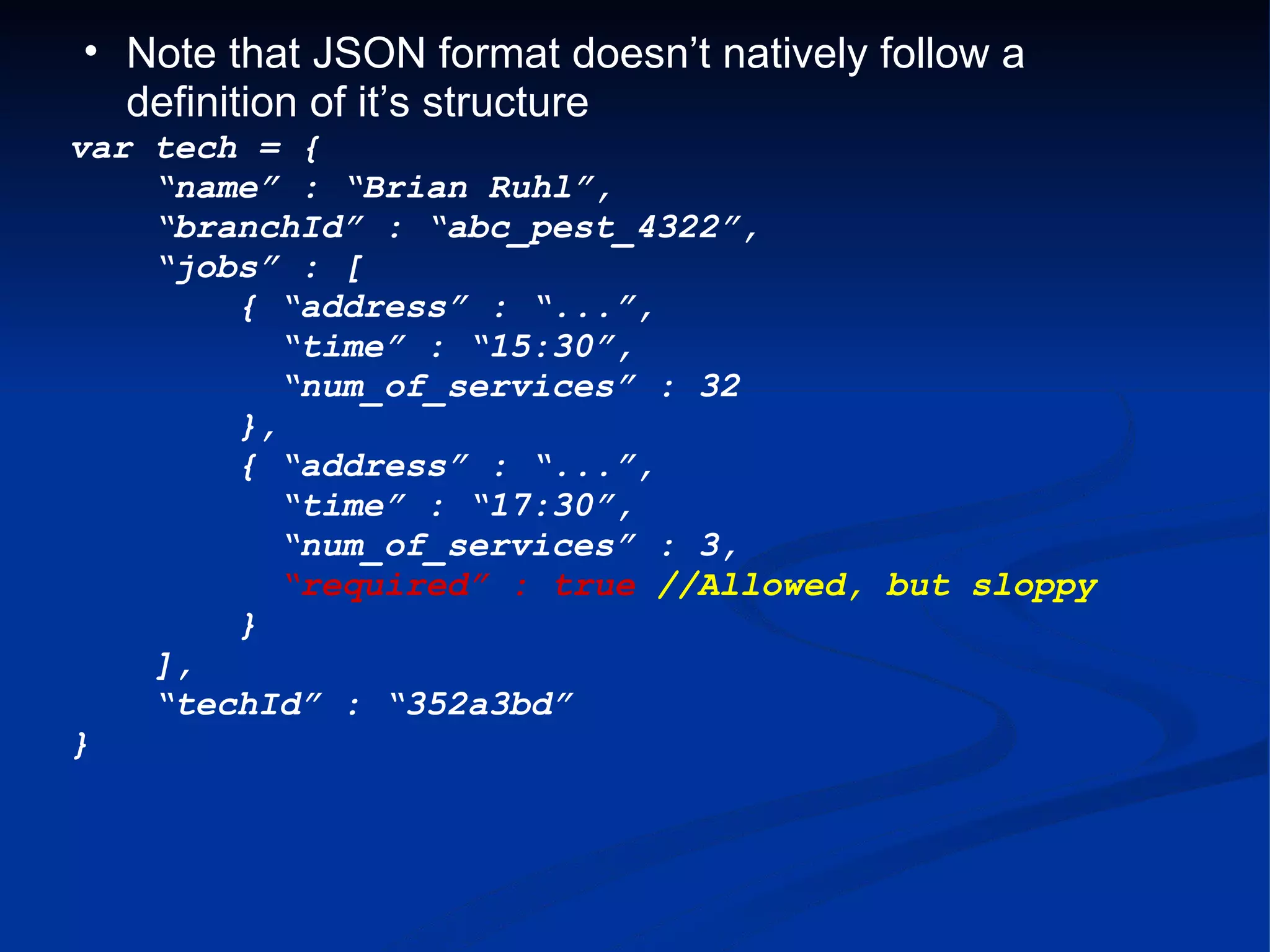 Note that JSON format doesn’t natively follow a definition of it’s structure var tech = {     “ name” : “Brian Ruhl”,     “ branchId” : “abc_pest_4322”,     “ jobs” : [          { “address” : “...”,           “ time” : “15:30”,           “ num_of_services” : 32          },          { “address” : “...”,           “ time” : “17:30”,           “ num_of_services” : 3,            “ required” : true //Allowed, but sloppy          }      ],     “ techId” : “352a3bd” } 