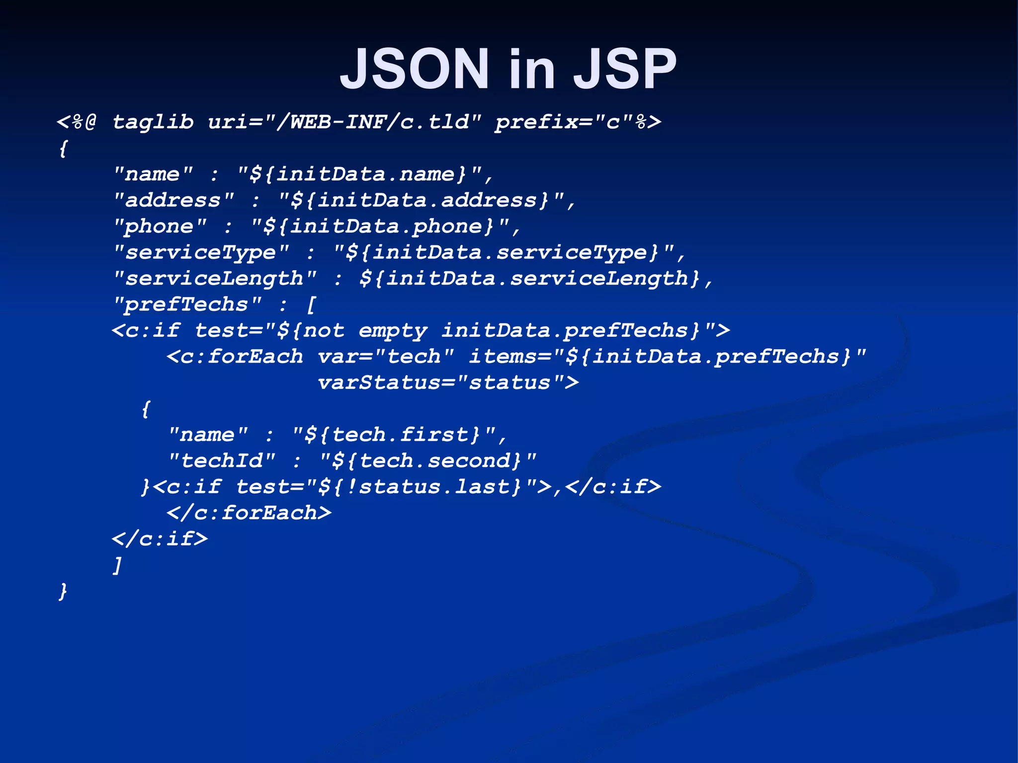 JSON in JSP <%@ taglib uri=&quot;/WEB-INF/c.tld&quot; prefix=&quot;c&quot;%> {       &quot;name&quot; : &quot;${initData.name}&quot;,      &quot;address&quot; : &quot;${initData.address}&quot;,      &quot;phone&quot; : &quot;${initData.phone}&quot;,      &quot;serviceType&quot; : &quot;${initData.serviceType}&quot;,      &quot;serviceLength&quot; : ${initData.serviceLength},      &quot;prefTechs&quot; : [      <c:if test=&quot;${not empty initData.prefTechs}&quot;>          <c:forEach var=&quot;tech&quot; items=&quot;${initData.prefTechs}&quot;                      varStatus=&quot;status&quot;>        {          &quot;name&quot; : &quot;${tech.first}&quot;,          &quot;techId&quot; : &quot;${tech.second}&quot;        }<c:if test=&quot;${!status.last}&quot;>,</c:if>          </c:forEach>      </c:if>      ] } 