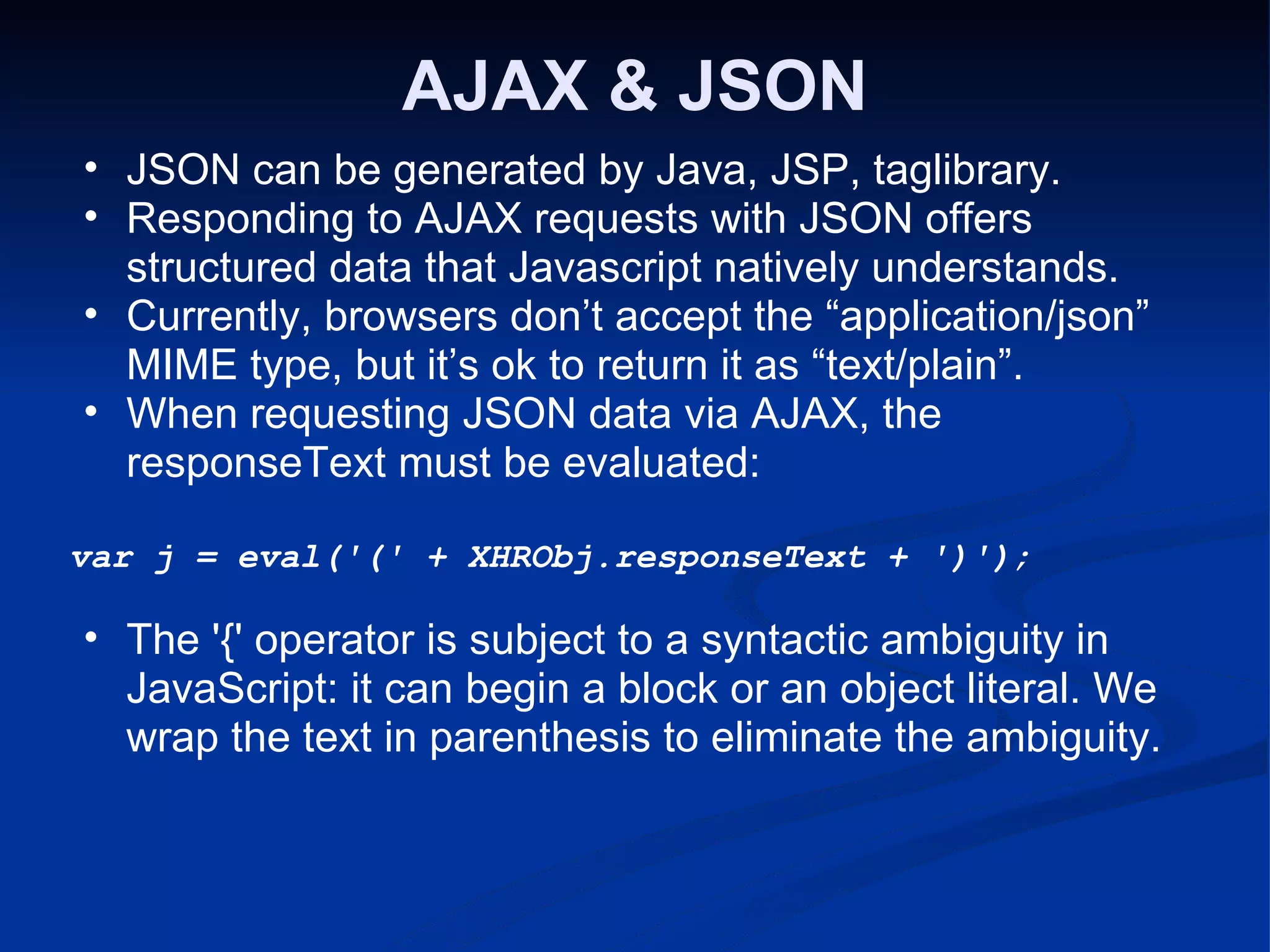 AJAX & JSON JSON can be generated by Java, JSP, taglibrary. Responding to AJAX requests with JSON offers structured data that Javascript natively understands. Currently, browsers don’t accept the “application/json” MIME type, but it’s ok to return it as “text/plain”. When requesting JSON data via AJAX, the responseText must be evaluated: var j = eval('(' + XHRObj.responseText + ')'); The '{' operator is subject to a syntactic ambiguity in JavaScript: it can begin a block or an object literal. We wrap the text in parenthesis to eliminate the ambiguity. 